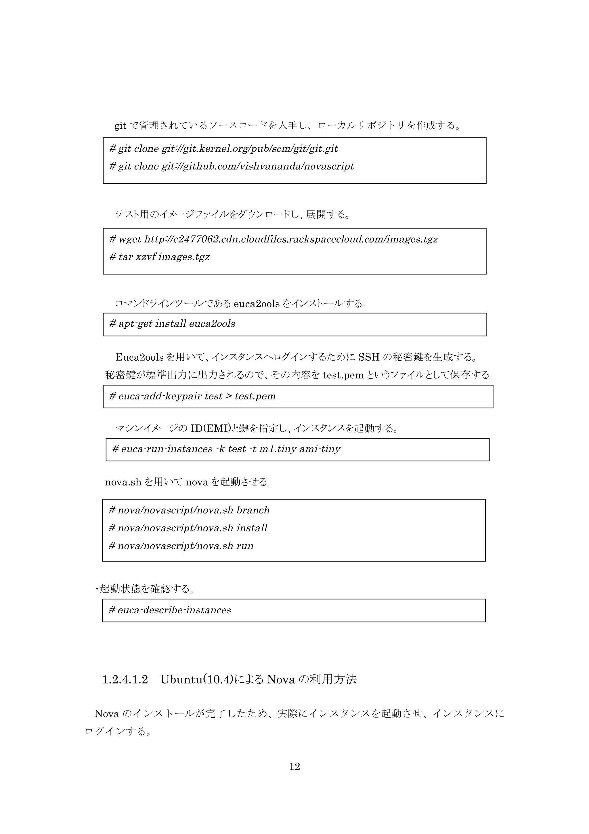 git で管理されているソースコードを入手し、ローカルリポジトリを作成する。

# git clone git://git.kernel.org/pub/scm/git/git.git
# git clone git://github.com/vishvananda/novascript

テスト用のイメージファイルをダウンロードし、展開する。

# wget http://c2477062.cdn.cloudfiles.rackspacecloud.com/images.tgz
# tar xzvf images.tgz

コマンドラインツールである euca2ools をインストールする。

# apt-get install euca2ools
Euca2ools を用いて、インスタンスへログインするために SSH の秘密鍵を生成する。
秘密鍵が標準出力に出力されるので、その内容を test.pem というファイルとして保存する。

# euca-add-keypair test > test.pem
マシンイメージの ID(EMI)と鍵を指定し、インスタンスを起動する。

# euca-run-instances -k test -t m1.tiny ami-tiny
nova.sh を用いて nova を起動させる。

# nova/novascript/nova.sh branch
# nova/novascript/nova.sh install
# nova/novascript/nova.sh run

・起動状態を確認する。

# euca-describe-instances

1.2.4.1.2 Ubuntu(10.4)による Nova の利用方法
Nova のインストールが完了したため、実際にインスタンスを起動させ、インスタンスに
ログインする。
12

 
