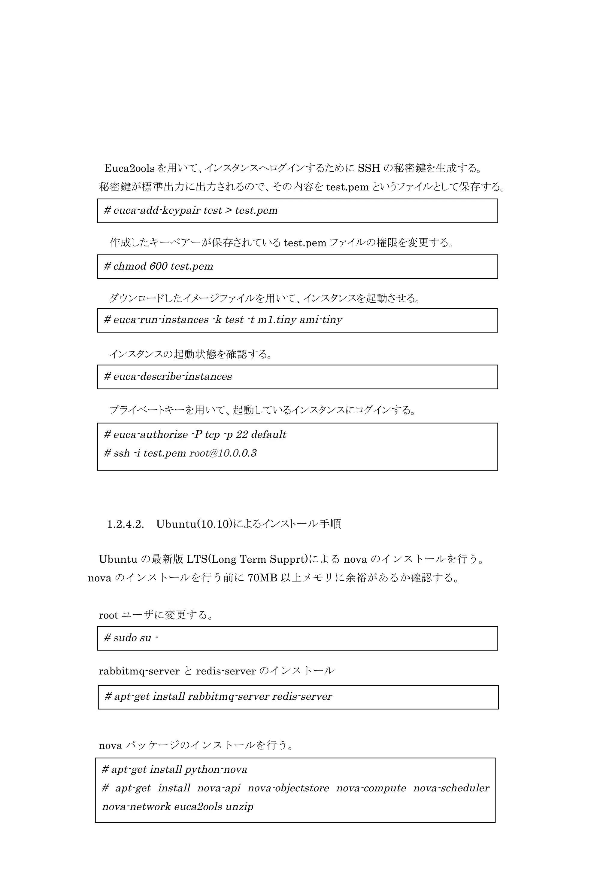 Euca2ools を用いて、インスタンスへログインするために SSH の秘密鍵を生成する。
秘密鍵が標準出力に出力されるので、その内容を test.pem というファイルとして保存する。

# euca-add-keypair test > test.pem
作成したキーペアーが保存されている test.pem ファイルの権限を変更する。

# chmod 600 test.pem
ダウンロードしたイメージファイルを用いて、インスタンスを起動させる。

# euca-run-instances -k test -t m1.tiny ami-tiny
インスタンスの起動状態を確認する。

# euca-describe-instances
プライベートキーを用いて、起動しているインスタンスにログインする。

# euca-authorize -P tcp -p 22 default
# ssh -i test.pem root@10.0.0.3

1.2.4.2.

Ubuntu(10.10)によるインストール手順

Ubuntu の最新版 LTS(Long Term Supprt)による nova のインストールを行う。
nova のインストールを行う前に 70MB 以上メモリに余裕があるか確認する。
root ユーザに変更する。

# sudo su rabbitmq-server と redis-server のインストール

# apt-get install rabbitmq-server redis-server

nova パッケージのインストールを行う。

# apt-get install python-nova
# apt-get install nova-api nova-objectstore nova-compute nova-scheduler
13
nova-network euca2ools unzip

 