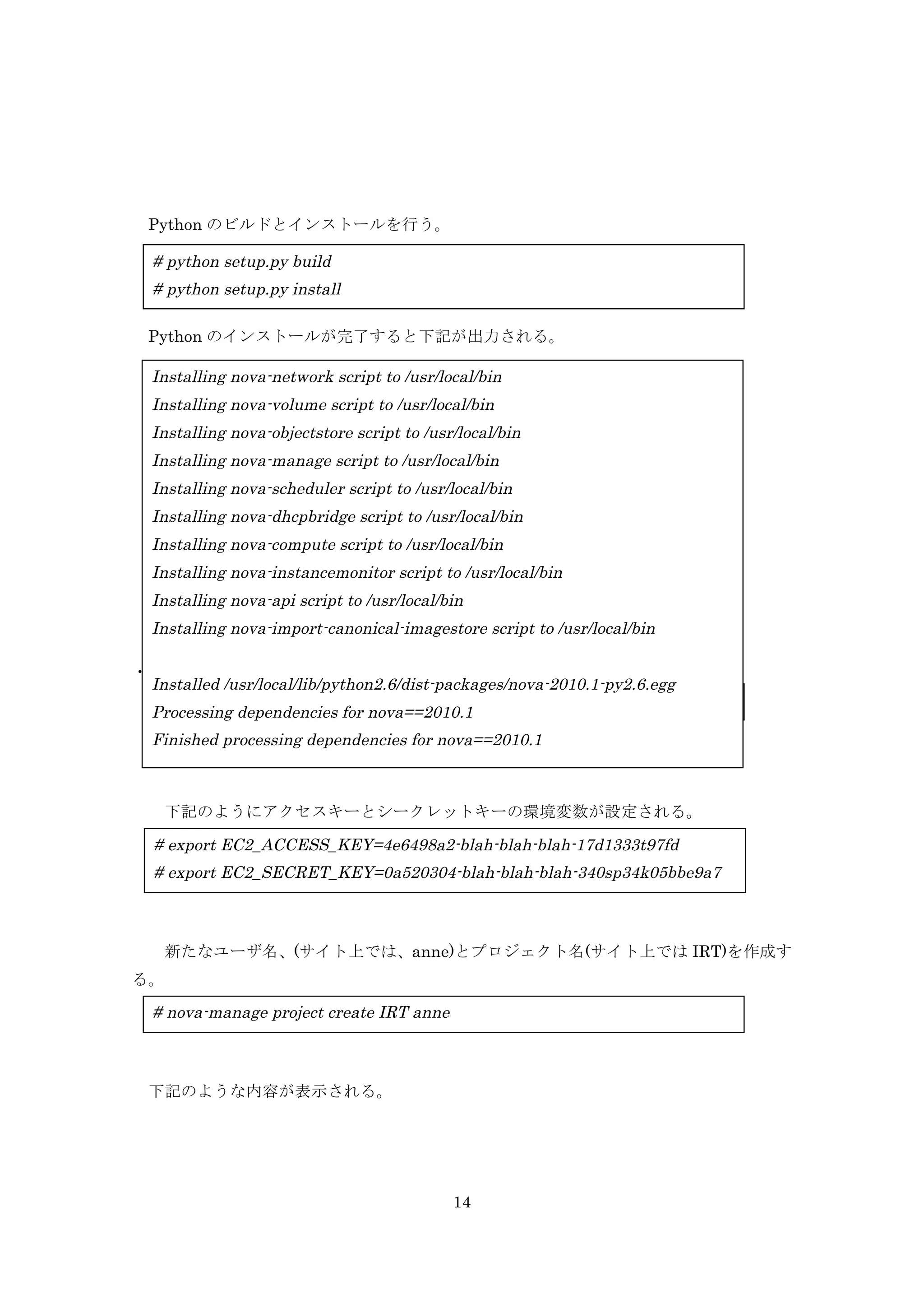 Python のビルドとインストールを行う。

# python setup.py build
# python setup.py install
Python のインストールが完了すると下記が出力される。

Installing nova-network script to /usr/local/bin
Installing nova-volume script to /usr/local/bin
Installing nova-objectstore script to /usr/local/bin
Installing nova-manage script to /usr/local/bin
Installing nova-scheduler script to /usr/local/bin
Installing nova-dhcpbridge script to /usr/local/bin
Installing nova-compute script to /usr/local/bin
Installing nova-instancemonitor script to /usr/local/bin
Installing nova-api script to /usr/local/bin
Installing nova-import-canonical-imagestore script to /usr/local/bin
・nova 管理者の作成
Installed /usr/local/lib/python2.6/dist-packages/nova-2010.1-py2.6.egg
# nova-manage user admin anne
Processing dependencies for nova==2010.1

Finished processing dependencies for nova==2010.1

下記のようにアクセスキーとシークレットキーの環境変数が設定される。

# export EC2_ACCESS_KEY=4e6498a2-blah-blah-blah-17d1333t97fd
# export EC2_SECRET_KEY=0a520304-blah-blah-blah-340sp34k05bbe9a7

新たなユーザ名、(サイト上では、anne)とプロジェクト名(サイト上では IRT)を作成す
る。

# nova-manage project create IRT anne

下記のような内容が表示される。

14

 