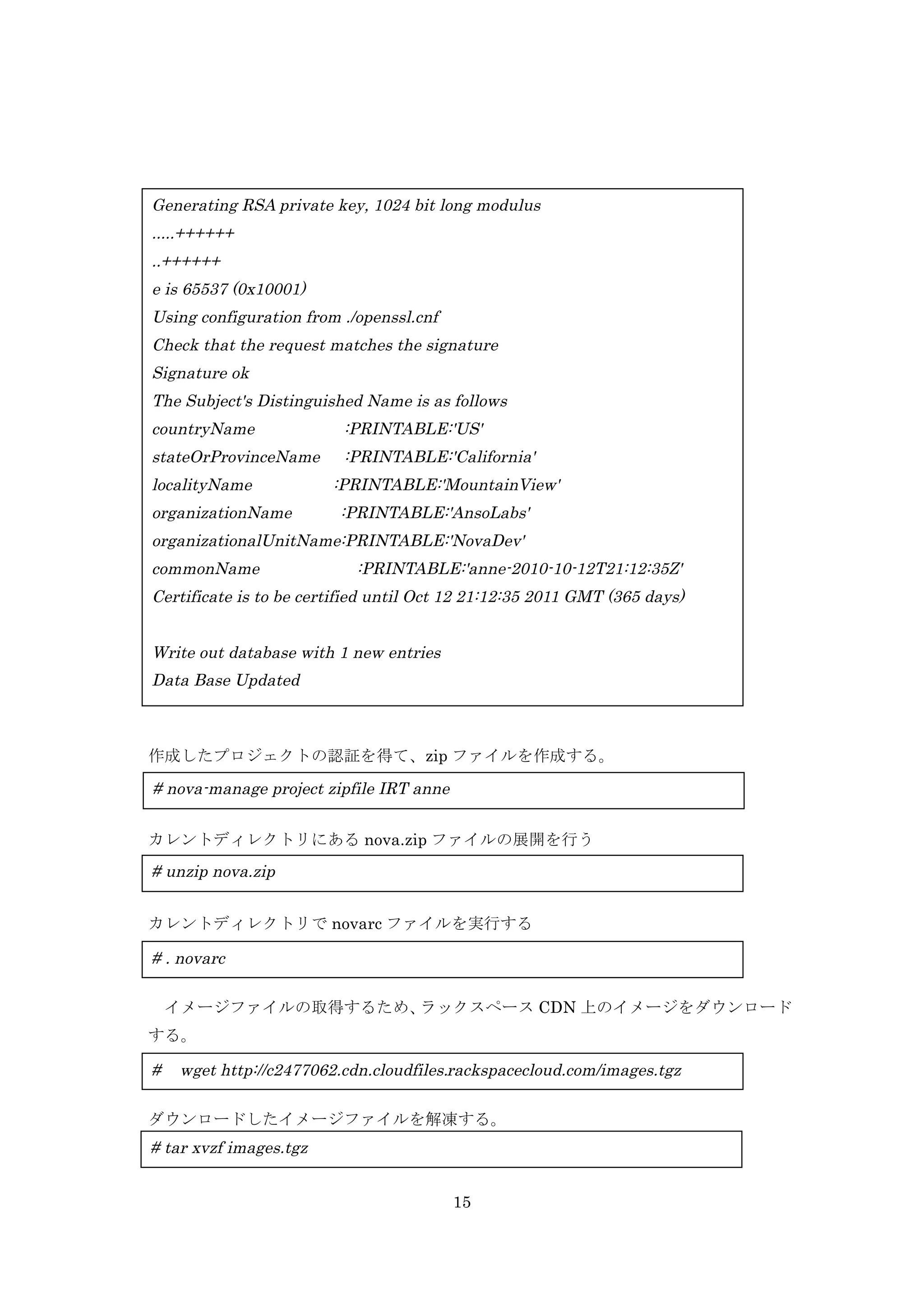 Generating RSA private key, 1024 bit long modulus
.....++++++
..++++++
e is 65537 (0x10001)
Using configuration from ./openssl.cnf
Check that the request matches the signature
Signature ok
The Subject's Distinguished Name is as follows
countryName

:PRINTABLE:'US'

stateOrProvinceName

:PRINTABLE:'California'

localityName
organizationName

:PRINTABLE:'MountainView'
:PRINTABLE:'AnsoLabs'

organizationalUnitName:PRINTABLE:'NovaDev'
commonName

:PRINTABLE:'anne-2010-10-12T21:12:35Z'

Certificate is to be certified until Oct 12 21:12:35 2011 GMT (365 days)
Write out database with 1 new entries
Data Base Updated

作成したプロジェクトの認証を得て、zip ファイルを作成する。

# nova-manage project zipfile IRT anne
カレントディレクトリにある nova.zip ファイルの展開を行う

# unzip nova.zip
カレントディレクトリで novarc ファイルを実行する

# . novarc
イメージファイルの取得するため、
ラックスペース CDN 上のイメージをダウンロード
する。

#

wget http://c2477062.cdn.cloudfiles.rackspacecloud.com/images.tgz

	
  ダウンロードしたイメージファイルを解凍する。

# tar xvzf images.tgz
15

 