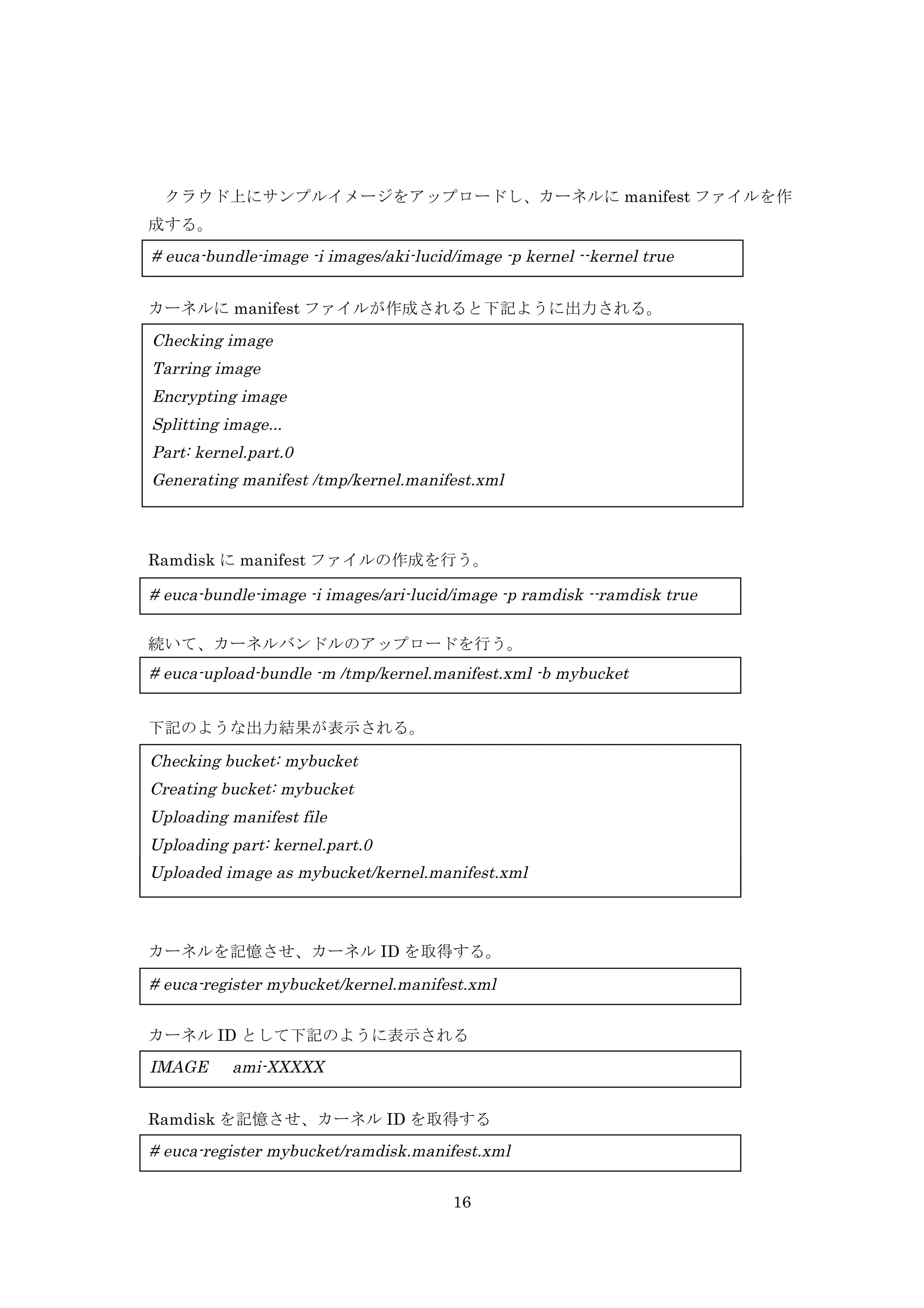 クラウド上にサンプルイメージをアップロードし、カーネルに manifest ファイルを作
成する。

# euca-bundle-image -i images/aki-lucid/image -p kernel --kernel true
カーネルに manifest ファイルが作成されると下記ように出力される。

Checking image
Tarring image
Encrypting image
Splitting image...
Part: kernel.part.0
Generating manifest /tmp/kernel.manifest.xml

Ramdisk に manifest ファイルの作成を行う。

# euca-bundle-image -i images/ari-lucid/image -p ramdisk --ramdisk true
続いて、カーネルバンドルのアップロードを行う。

# euca-upload-bundle -m /tmp/kernel.manifest.xml -b mybucket
下記のような出力結果が表示される。

Checking bucket: mybucket
Creating bucket: mybucket
Uploading manifest file
Ramdisk バンドルのアップロードを行う。
Uploading part: kernel.part.0
Uploaded image as mybucket/kernel.manifest.xml
# euca-upload-bundle -m /tmp/ramdisk.manifest.xml -b mybucket

カーネルを記憶させ、カーネル ID を取得する。

# euca-register mybucket/kernel.manifest.xml
カーネル ID として下記のように表示される

IMAGE

ami-XXXXX

Ramdisk を記憶させ、カーネル ID を取得する

# euca-register mybucket/ramdisk.manifest.xml
16

 