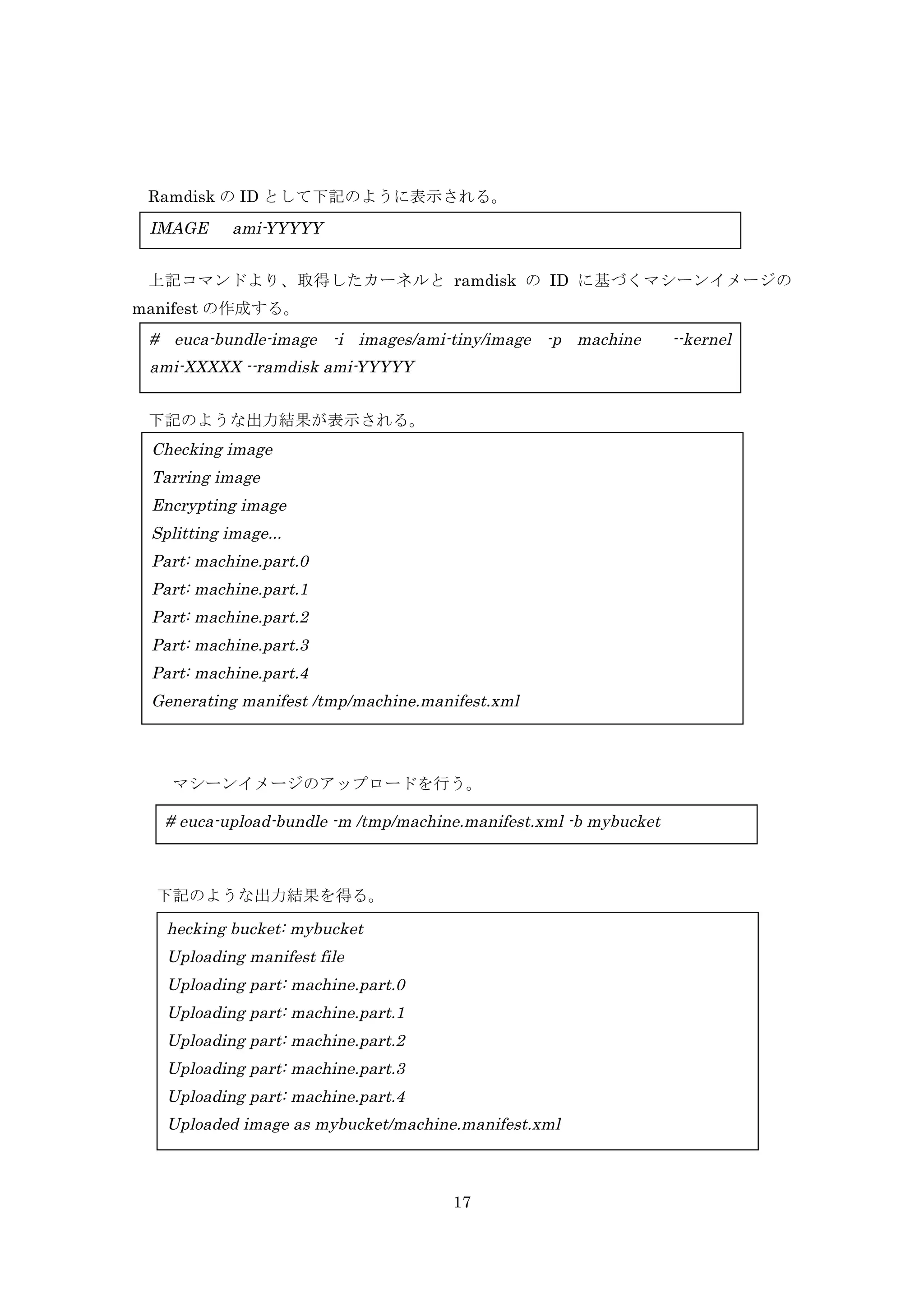 Ramdisk の ID として下記のように表示される。

IMAGE

ami-YYYYY

上記コマンドより、取得したカーネルと ramdisk の ID に基づくマシーンイメージの
manifest の作成する。

# euca-bundle-image -i images/ami-tiny/image -p machine
ami-XXXXX --ramdisk ami-YYYYY
	
  下記のような出力結果が表示される。

Checking image
Tarring image
Encrypting image
Splitting image...
Part: machine.part.0
Part: machine.part.1
Part: machine.part.2
Part: machine.part.3
Part: machine.part.4
Generating manifest /tmp/machine.manifest.xml

マシーンイメージのアップロードを行う。

# euca-upload-bundle -m /tmp/machine.manifest.xml -b mybucket

	
 

下記のような出力結果を得る。

hecking bucket: mybucket
Uploading manifest file
Uploading part: machine.part.0
Uploading part: machine.part.1
Uploading part: machine.part.2
Uploading part: machine.part.3
Uploading part: machine.part.4
Uploaded image as mybucket/machine.manifest.xml

17

--kernel

 