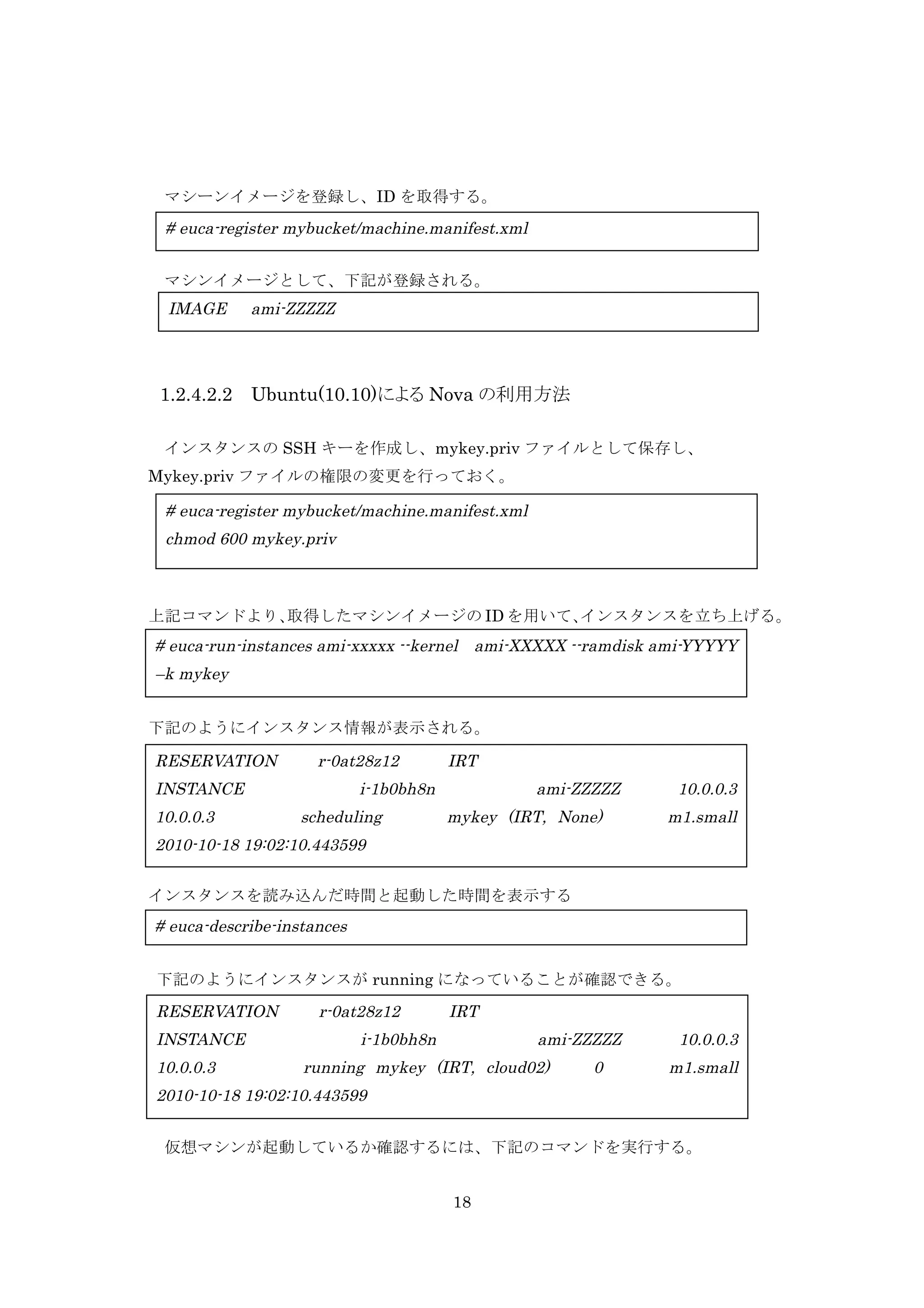 マシーンイメージを登録し、ID を取得する。

# euca-register mybucket/machine.manifest.xml
	
  	
  マシンイメージとして、下記が登録される。

IMAGE

1.2.4.2.2

ami-ZZZZZ

Ubuntu(10.10)による Nova の利用方法

インスタンスの SSH キーを作成し、mykey.priv ファイルとして保存し、
Mykey.priv ファイルの権限の変更を行っておく。

# euca-register mybucket/machine.manifest.xml
chmod 600 mykey.priv

上記コマンドより、
取得したマシンイメージの ID を用いて、
インスタンスを立ち上げる。

# euca-run-instances ami-xxxxx --kernel ami-XXXXX --ramdisk ami-YYYYY
–k mykey
下記のようにインスタンス情報が表示される。

RESERVATION

r-0at28z12

INSTANCE
10.0.0.3

IRT

i-1b0bh8n
scheduling

ami-ZZZZZ
mykey (IRT, None)

10.0.0.3
m1.small

2010-10-18 19:02:10.443599
インスタンスを読み込んだ時間と起動した時間を表示する

# euca-describe-instances
下記のようにインスタンスが running になっていることが確認できる。

RESERVATION
INSTANCE
10.0.0.3

r-0at28z12

IRT

i-1b0bh8n

ami-ZZZZZ

running mykey (IRT, cloud02)

0

10.0.0.3
m1.small

2010-10-18 19:02:10.443599
仮想マシンが起動しているか確認するには、下記のコマンドを実行する。
18

 