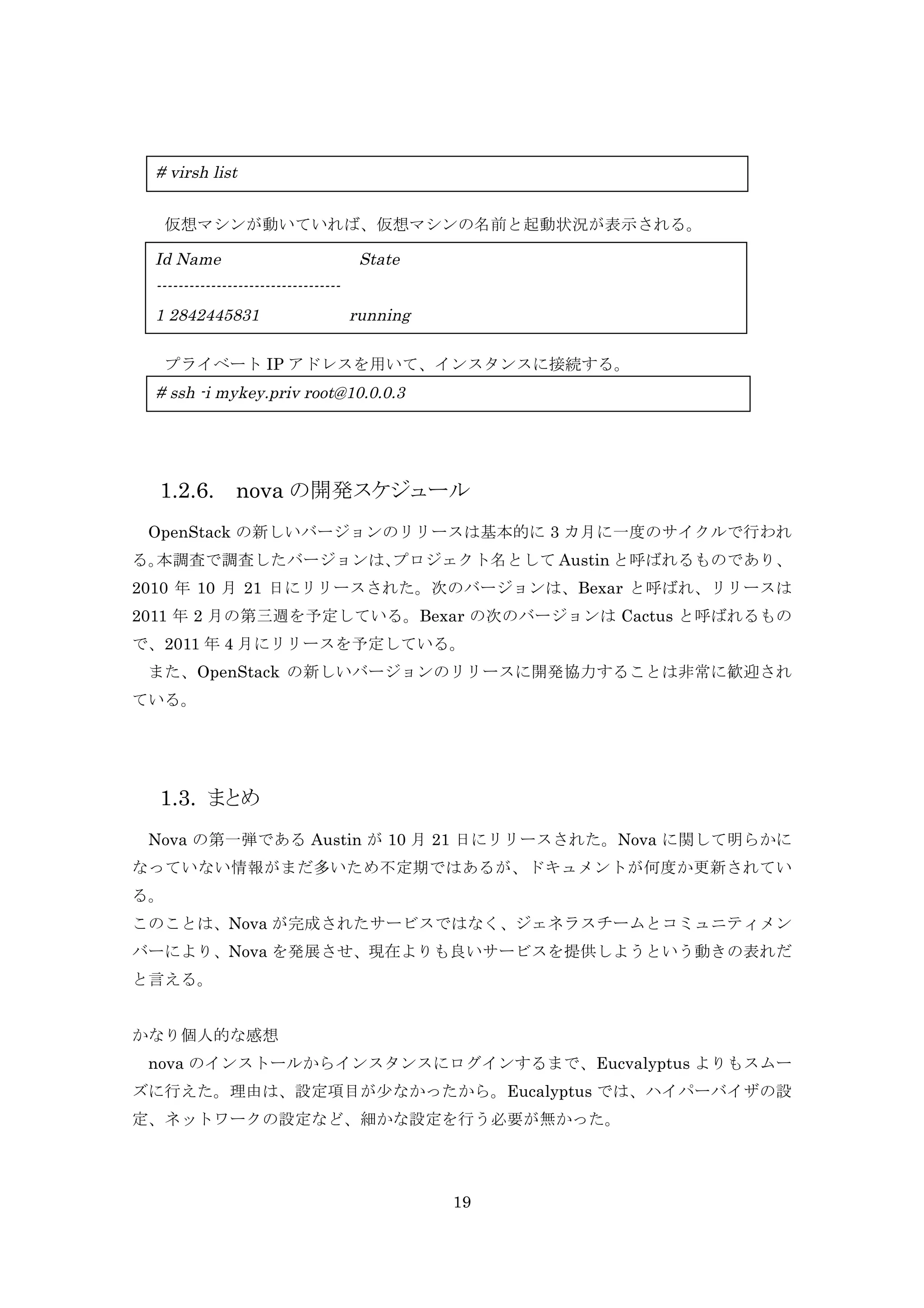 # virsh list
仮想マシンが動いていれば、仮想マシンの名前と起動状況が表示される。

Id Name

State

---------------------------------1 2842445831

running

	
  プライベート IP アドレスを用いて、インスタンスに接続する。

# ssh -i mykey.priv root@10.0.0.3

1.2.6.

nova の開発スケジュール

	
  OpenStack の新しいバージョンのリリースは基本的に 3 カ月に一度のサイクルで行われ
る。
本調査で調査したバージョンは、
プロジェクト名として Austin と呼ばれるものであり、
2010 年 10 月 21 日にリリースされた。次のバージョンは、Bexar と呼ばれ、リリースは
2011 年 2 月の第三週を予定している。Bexar の次のバージョンは Cactus と呼ばれるもの
で、2011 年 4 月にリリースを予定している。
	
  また、OpenStack の新しいバージョンのリリースに開発協力することは非常に歓迎され
ている。

1.3. まとめ
Nova の第一弾である Austin が 10 月 21 日にリリースされた。Nova に関して明らかに
なっていない情報がまだ多いため不定期ではあるが、ドキュメントが何度か更新されてい
る。
このことは、Nova が完成されたサービスではなく、ジェネラスチームとコミュニティメン
バーにより、Nova を発展させ、現在よりも良いサービスを提供しようという動きの表れだ
と言える。
かなり個人的な感想
	
  nova のインストールからインスタンスにログインするまで、Eucvalyptus よりもスムー
ズに行えた。理由は、設定項目が少なかったから。Eucalyptus では、ハイパーバイザの設
定、ネットワークの設定など、細かな設定を行う必要が無かった。

19

 