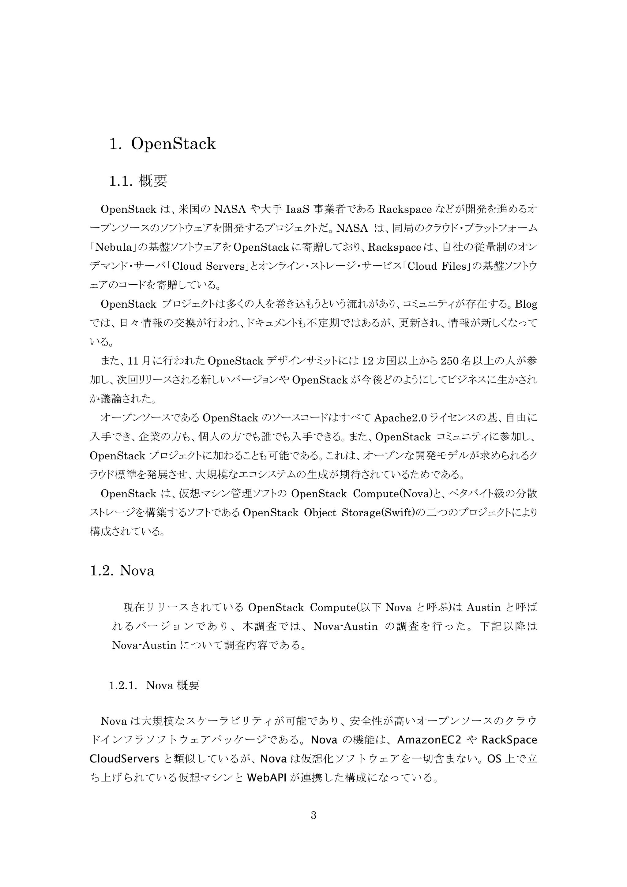 1. OpenStack
1.1. 概要
OpenStack は、米国の NASA や大手 IaaS 事業者である Rackspace などが開発を進めるオ
ープンソースのソフトウェアを開発するプロジェクトだ。NASA は、同局のクラウド・プラットフォーム
「Nebula」の基盤ソフトウェアを OpenStack に寄贈しており、Rackspace は、自社の従量制のオン
デマンド・サーバ「Cloud Servers」とオンライン・ストレージ・サービス「Cloud Files」の基盤ソフトウ
ェアのコードを寄贈している。
OpenStack プロジェクトは多くの人を巻き込もうという流れがあり、コミュニティが存在する。Blog
では、日々情報の交換が行われ、ドキュメントも不定期ではあるが、更新され、情報が新しくなって
いる。
また、11 月に行われた OpneStack デザインサミットには 12 カ国以上から 250 名以上の人が参
加し、次回リリースされる新しいバージョンや OpenStack が今後どのようにしてビジネスに生かされ
か議論された。
オープンソースである OpenStack のソースコードはすべて Apache2.0 ライセンスの基、自由に
入手でき、企業の方も、個人の方でも誰でも入手できる。また、OpenStack コミュニティに参加し、
OpenStack プロジェクトに加わることも可能である。これは、オープンな開発モデルが求められるク
ラウド標準を発展させ、大規模なエコシステムの生成が期待されているためである。
OpenStack は、仮想マシン管理ソフトの OpenStack Compute(Nova)と、ペタバイト級の分散
ストレージを構築するソフトである OpenStack Object Storage(Swift)の二つのプロジェクトにより
構成されている。

1.2. Nova
現在リリースされている OpenStack Compute(以下 Nova と呼ぶ)は Austin と呼ば
れるバージョンであり、本調査では、Nova-Austin の調査を行った。下記以降は
Nova-Austin について調査内容である。

1.2.1. Nova 概要
Nova は大規模なスケーラビリティが可能であり、安全性が高いオープンソースのクラウ
ドインフラソフトウェアパッケージである。Nova の機能は、AmazonEC2 や RackSpace
CloudServers と類似しているが、Nova は仮想化ソフトウェアを一切含まない。OS 上で立
ち上げられている仮想マシンと WebAPI が連携した構成になっている。
3

 