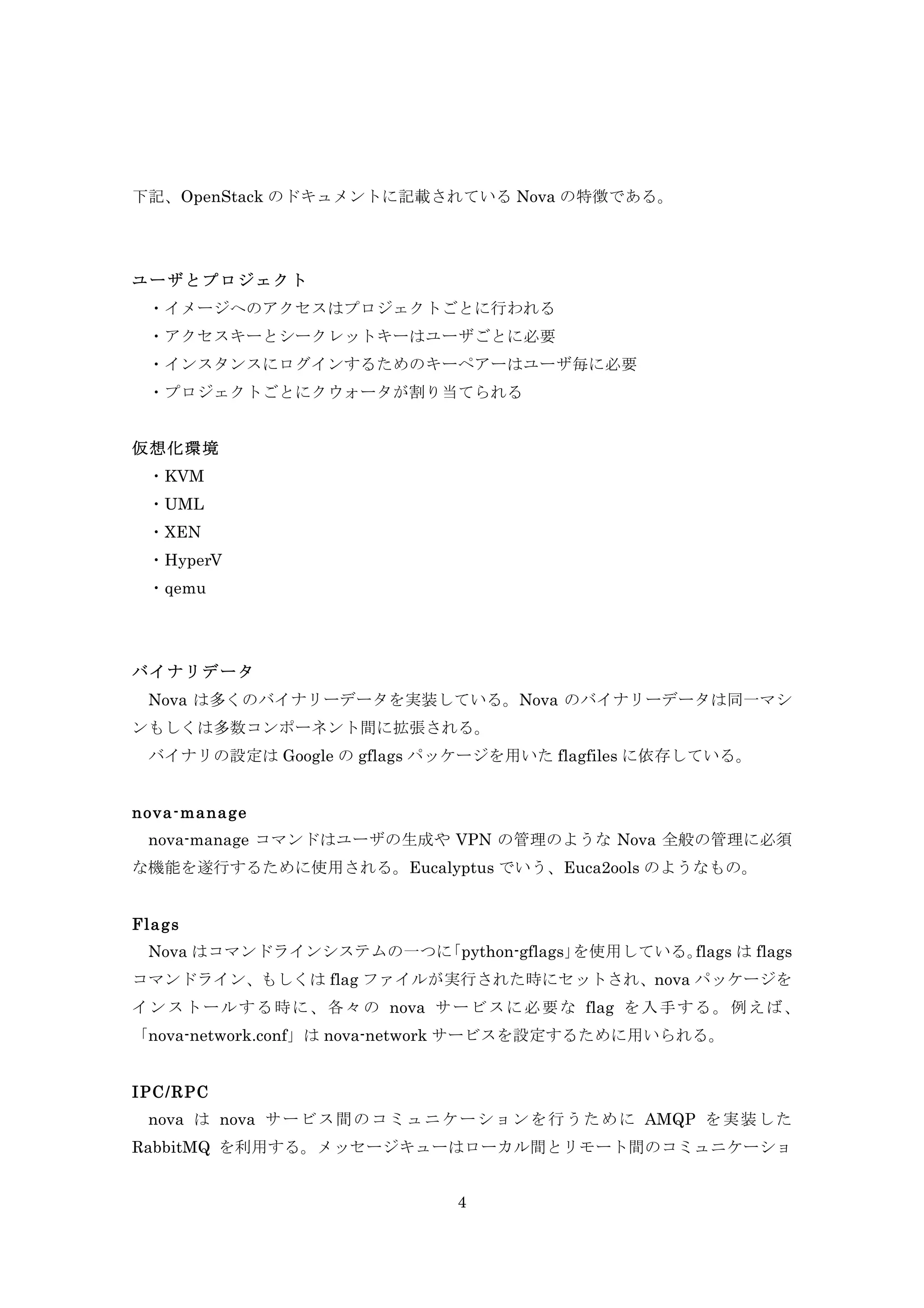 下記、OpenStack のドキュメントに記載されている Nova の特徴である。

ユーザとプロジェクト
・イメージへのアクセスはプロジェクトごとに行われる
	
  ・アクセスキーとシークレットキーはユーザごとに必要
	
  ・インスタンスにログインするためのキーペアーはユーザ毎に必要
	
  ・プロジェクトごとにクウォータが割り当てられる
仮想化環境
	
  ・KVM
・UML
・XEN
・HyperV
・qemu
	
 
バイナリデータ
Nova は多くのバイナリーデータを実装している。Nova のバイナリーデータは同一マシ
ンもしくは多数コンポーネント間に拡張される。
	
  バイナリの設定は Google の gflags パッケージを用いた flagfiles に依存している。
nova-m anage
nova-manage コマンドはユーザの生成や VPN の管理のような Nova 全般の管理に必須
な機能を遂行するために使用される。Eucalyptus でいう、Euca2ools のようなもの。
Flags
	
  Nova はコマンドラインシステムの一つに
「python-gflags」
を使用している。
flags は flags
コマンドライン、もしくは flag ファイルが実行された時にセットされ、nova パッケージを
イ ン ス ト ー ル す る 時 に 、 各 々 の nova サ ー ビ ス に 必 要 な flag を 入 手 す る 。 例 え ば 、
「nova-network.conf」は nova-network サービスを設定するために用いられる。
IPC/RPC
nova は nova サ ー ビ ス 間 の コ ミ ュ ニ ケ ー シ ョ ン を 行 う た め に AMQP を 実 装 し た
RabbitMQ を利用する。メッセージキューはローカル間とリモート間のコミュニケーショ
4

 