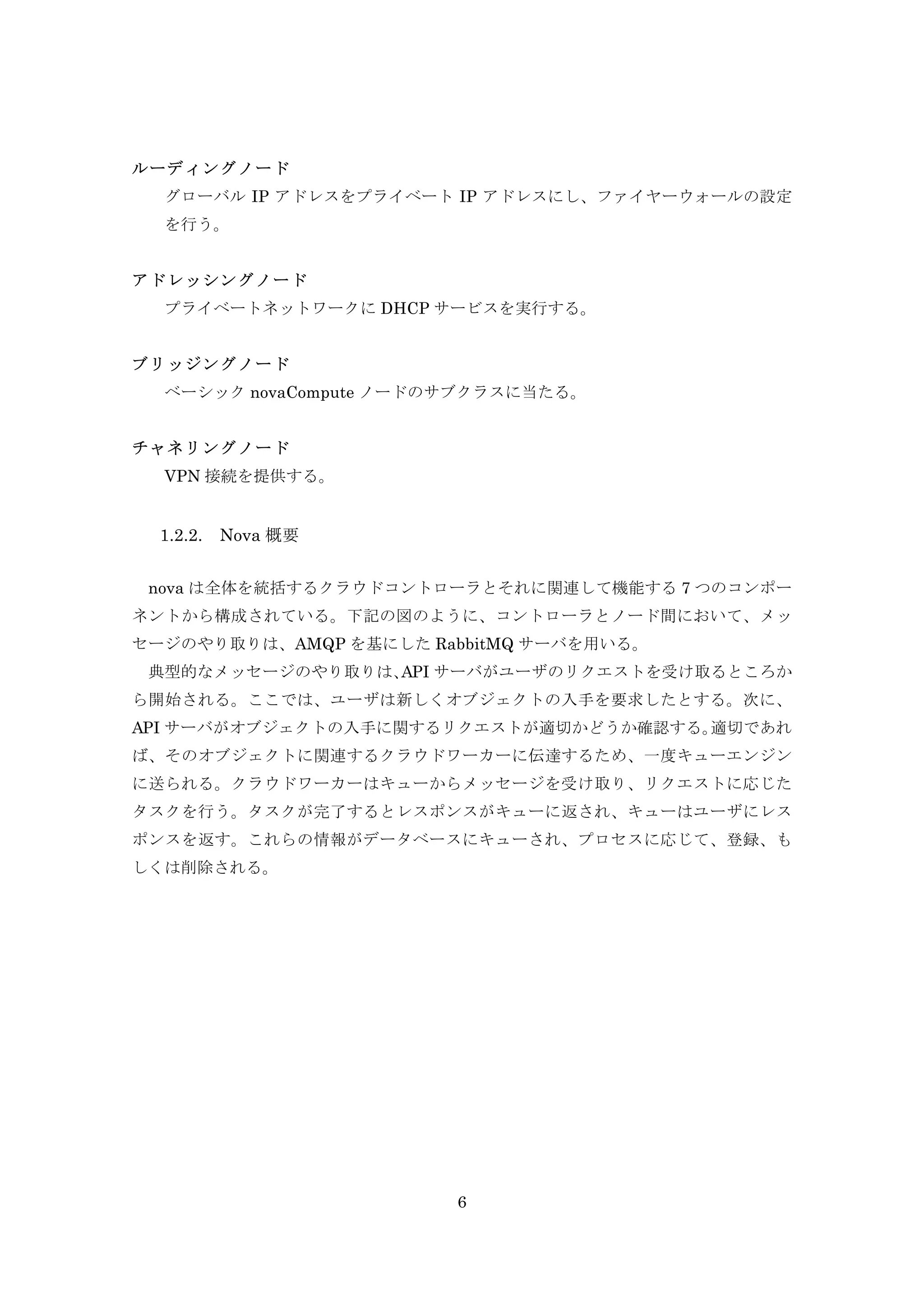 ルーディングノード
グローバル IP アドレスをプライベート IP アドレスにし、ファイヤーウォールの設定
を行う。
アドレッシングノード
プライベートネットワークに DHCP サービスを実行する。
ブリッジングノード
ベーシック novaCompute ノードのサブクラスに当たる。
チャネリングノード
VPN 接続を提供する。

1.2.2.

Nova 概要

nova は全体を統括するクラウドコントローラとそれに関連して機能する 7 つのコンポー
ネントから構成されている。下記の図のように、コントローラとノード間において、メッ
セージのやり取りは、AMQP を基にした RabbitMQ サーバを用いる。
典型的なメッセージのやり取りは、
API サーバがユーザのリクエストを受け取るところか
ら開始される。ここでは、ユーザは新しくオブジェクトの入手を要求したとする。次に、
API サーバがオブジェクトの入手に関するリクエストが適切かどうか確認する。
適切であれ
ば、そのオブジェクトに関連するクラウドワーカーに伝達するため、一度キューエンジン
に送られる。クラウドワーカーはキューからメッセージを受け取り、リクエストに応じた
タスクを行う。タスクが完了するとレスポンスがキューに返され、キューはユーザにレス
ポンスを返す。これらの情報がデータベースにキューされ、プロセスに応じて、登録、も
しくは削除される。

6

 