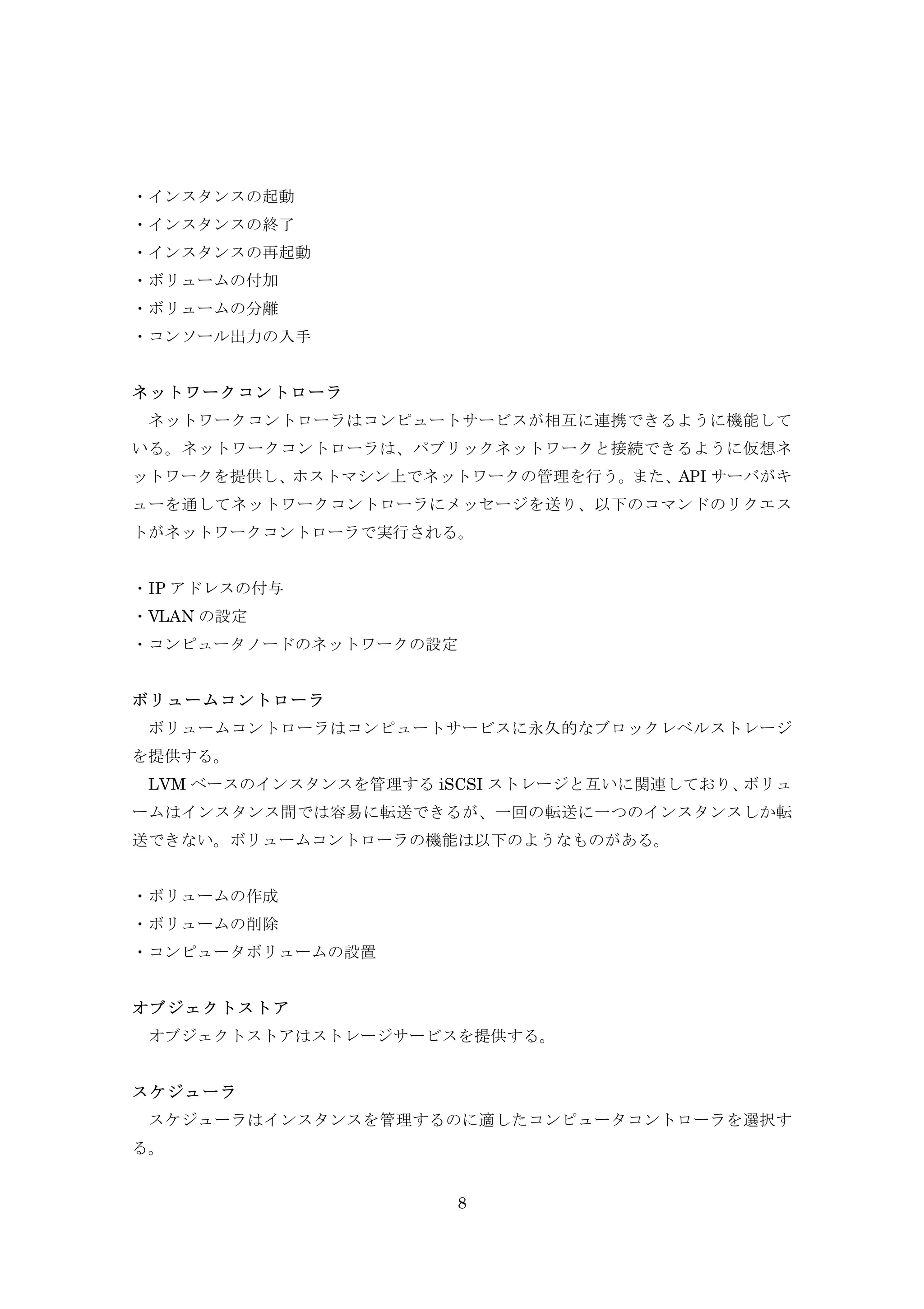 ・インスタンスの起動
・インスタンスの終了
・インスタンスの再起動
・ボリュームの付加
・ボリュームの分離
・コンソール出力の入手
ネットワークコントローラ
ネットワークコントローラはコンピュートサービスが相互に連携できるように機能して
いる。ネットワークコントローラは、パブリックネットワークと接続できるように仮想ネ
ットワークを提供し、ホストマシン上でネットワークの管理を行う。また、API サーバがキ
ューを通してネットワークコントローラにメッセージを送り、以下のコマンドのリクエス
トがネットワークコントローラで実行される。
・IP アドレスの付与
・VLAN の設定
・コンピュータノードのネットワークの設定
ボリュームコントローラ
ボリュームコントローラはコンピュートサービスに永久的なブロックレベルストレージ
を提供する。
LVM ベースのインスタンスを管理する iSCSI ストレージと互いに関連しており、
ボリュ
ームはインスタンス間では容易に転送できるが、一回の転送に一つのインスタンスしか転
送できない。ボリュームコントローラの機能は以下のようなものがある。
・ボリュームの作成
・ボリュームの削除
・コンピュータボリュームの設置
オブジェクトストア
オブジェクトストアはストレージサービスを提供する。
スケジューラ
スケジューラはインスタンスを管理するのに適したコンピュータコントローラを選択す
る。
8

 