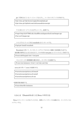 git で管理されているソースコードを入手し、ローカルリポジトリを作成する。

# git clone git://git.kernel.org/pub/scm/git/git.git
# git clone git://github.com/vishvananda/novascript

テスト用のイメージファイルをダウンロードし、展開する。

# wget http://c2477062.cdn.cloudfiles.rackspacecloud.com/images.tgz
# tar xzvf images.tgz

コマンドラインツールである euca2ools をインストールする。

# apt-get install euca2ools
Euca2ools を用いて、インスタンスへログインするために SSH の秘密鍵を生成する。
秘密鍵が標準出力に出力されるので、その内容を test.pem というファイルとして保存する。

# euca-add-keypair test > test.pem
マシンイメージの ID(EMI)と鍵を指定し、インスタンスを起動する。

# euca-run-instances -k test -t m1.tiny ami-tiny
nova.sh を用いて nova を起動させる。

# nova/novascript/nova.sh branch
# nova/novascript/nova.sh install
# nova/novascript/nova.sh run

・起動状態を確認する。

# euca-describe-instances

1.2.4.1.2 Ubuntu(10.4)による Nova の利用方法
Nova のインストールが完了したため、実際にインスタンスを起動させ、インスタンスに
ログインする。
12

 