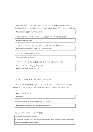 Euca2ools を用いて、インスタンスへログインするために SSH の秘密鍵を生成する。
秘密鍵が標準出力に出力されるので、その内容を test.pem というファイルとして保存する。

# euca-add-keypair test > test.pem
作成したキーペアーが保存されている test.pem ファイルの権限を変更する。

# chmod 600 test.pem
ダウンロードしたイメージファイルを用いて、インスタンスを起動させる。

# euca-run-instances -k test -t m1.tiny ami-tiny
インスタンスの起動状態を確認する。

# euca-describe-instances
プライベートキーを用いて、起動しているインスタンスにログインする。

# euca-authorize -P tcp -p 22 default
# ssh -i test.pem root@10.0.0.3

1.2.4.2.

Ubuntu(10.10)によるインストール手順

Ubuntu の最新版 LTS(Long Term Supprt)による nova のインストールを行う。
nova のインストールを行う前に 70MB 以上メモリに余裕があるか確認する。
root ユーザに変更する。

# sudo su rabbitmq-server と redis-server のインストール

# apt-get install rabbitmq-server redis-server

nova パッケージのインストールを行う。

# apt-get install python-nova
# apt-get install nova-api nova-objectstore nova-compute nova-scheduler
13
nova-network euca2ools unzip

 