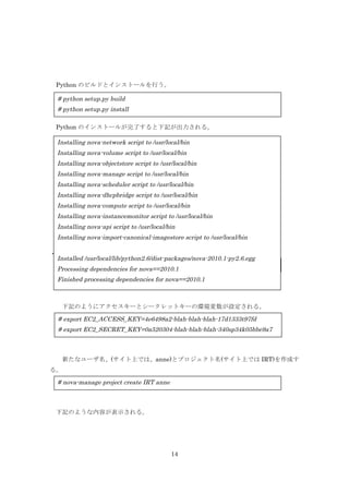 Python のビルドとインストールを行う。

# python setup.py build
# python setup.py install
Python のインストールが完了すると下記が出力される。

Installing nova-network script to /usr/local/bin
Installing nova-volume script to /usr/local/bin
Installing nova-objectstore script to /usr/local/bin
Installing nova-manage script to /usr/local/bin
Installing nova-scheduler script to /usr/local/bin
Installing nova-dhcpbridge script to /usr/local/bin
Installing nova-compute script to /usr/local/bin
Installing nova-instancemonitor script to /usr/local/bin
Installing nova-api script to /usr/local/bin
Installing nova-import-canonical-imagestore script to /usr/local/bin
・nova 管理者の作成
Installed /usr/local/lib/python2.6/dist-packages/nova-2010.1-py2.6.egg
# nova-manage user admin anne
Processing dependencies for nova==2010.1

Finished processing dependencies for nova==2010.1

下記のようにアクセスキーとシークレットキーの環境変数が設定される。

# export EC2_ACCESS_KEY=4e6498a2-blah-blah-blah-17d1333t97fd
# export EC2_SECRET_KEY=0a520304-blah-blah-blah-340sp34k05bbe9a7

新たなユーザ名、(サイト上では、anne)とプロジェクト名(サイト上では IRT)を作成す
る。

# nova-manage project create IRT anne

下記のような内容が表示される。

14

 