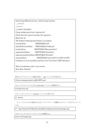 Generating RSA private key, 1024 bit long modulus
.....++++++
..++++++
e is 65537 (0x10001)
Using configuration from ./openssl.cnf
Check that the request matches the signature
Signature ok
The Subject's Distinguished Name is as follows
countryName

:PRINTABLE:'US'

stateOrProvinceName

:PRINTABLE:'California'

localityName
organizationName

:PRINTABLE:'MountainView'
:PRINTABLE:'AnsoLabs'

organizationalUnitName:PRINTABLE:'NovaDev'
commonName

:PRINTABLE:'anne-2010-10-12T21:12:35Z'

Certificate is to be certified until Oct 12 21:12:35 2011 GMT (365 days)
Write out database with 1 new entries
Data Base Updated

作成したプロジェクトの認証を得て、zip ファイルを作成する。

# nova-manage project zipfile IRT anne
カレントディレクトリにある nova.zip ファイルの展開を行う

# unzip nova.zip
カレントディレクトリで novarc ファイルを実行する

# . novarc
イメージファイルの取得するため、
ラックスペース CDN 上のイメージをダウンロード
する。

#

wget http://c2477062.cdn.cloudfiles.rackspacecloud.com/images.tgz

	
  ダウンロードしたイメージファイルを解凍する。

# tar xvzf images.tgz
15

 