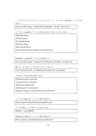 クラウド上にサンプルイメージをアップロードし、カーネルに manifest ファイルを作
成する。

# euca-bundle-image -i images/aki-lucid/image -p kernel --kernel true
カーネルに manifest ファイルが作成されると下記ように出力される。

Checking image
Tarring image
Encrypting image
Splitting image...
Part: kernel.part.0
Generating manifest /tmp/kernel.manifest.xml

Ramdisk に manifest ファイルの作成を行う。

# euca-bundle-image -i images/ari-lucid/image -p ramdisk --ramdisk true
続いて、カーネルバンドルのアップロードを行う。

# euca-upload-bundle -m /tmp/kernel.manifest.xml -b mybucket
下記のような出力結果が表示される。

Checking bucket: mybucket
Creating bucket: mybucket
Uploading manifest file
Ramdisk バンドルのアップロードを行う。
Uploading part: kernel.part.0
Uploaded image as mybucket/kernel.manifest.xml
# euca-upload-bundle -m /tmp/ramdisk.manifest.xml -b mybucket

カーネルを記憶させ、カーネル ID を取得する。

# euca-register mybucket/kernel.manifest.xml
カーネル ID として下記のように表示される

IMAGE

ami-XXXXX

Ramdisk を記憶させ、カーネル ID を取得する

# euca-register mybucket/ramdisk.manifest.xml
16

 