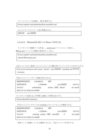 マシーンイメージを登録し、ID を取得する。

# euca-register mybucket/machine.manifest.xml
	
  	
  マシンイメージとして、下記が登録される。

IMAGE

1.2.4.2.2

ami-ZZZZZ

Ubuntu(10.10)による Nova の利用方法

インスタンスの SSH キーを作成し、mykey.priv ファイルとして保存し、
Mykey.priv ファイルの権限の変更を行っておく。

# euca-register mybucket/machine.manifest.xml
chmod 600 mykey.priv

上記コマンドより、
取得したマシンイメージの ID を用いて、
インスタンスを立ち上げる。

# euca-run-instances ami-xxxxx --kernel ami-XXXXX --ramdisk ami-YYYYY
–k mykey
下記のようにインスタンス情報が表示される。

RESERVATION

r-0at28z12

INSTANCE
10.0.0.3

IRT

i-1b0bh8n
scheduling

ami-ZZZZZ
mykey (IRT, None)

10.0.0.3
m1.small

2010-10-18 19:02:10.443599
インスタンスを読み込んだ時間と起動した時間を表示する

# euca-describe-instances
下記のようにインスタンスが running になっていることが確認できる。

RESERVATION
INSTANCE
10.0.0.3

r-0at28z12

IRT

i-1b0bh8n

ami-ZZZZZ

running mykey (IRT, cloud02)

0

10.0.0.3
m1.small

2010-10-18 19:02:10.443599
仮想マシンが起動しているか確認するには、下記のコマンドを実行する。
18

 