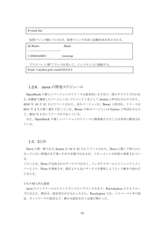 # virsh list
仮想マシンが動いていれば、仮想マシンの名前と起動状況が表示される。

Id Name

State

---------------------------------1 2842445831

running

	
  プライベート IP アドレスを用いて、インスタンスに接続する。

# ssh -i mykey.priv root@10.0.0.3

1.2.6.

nova の開発スケジュール

	
  OpenStack の新しいバージョンのリリースは基本的に 3 カ月に一度のサイクルで行われ
る。
本調査で調査したバージョンは、
プロジェクト名として Austin と呼ばれるものであり、
2010 年 10 月 21 日にリリースされた。次のバージョンは、Bexar と呼ばれ、リリースは
2011 年 2 月の第三週を予定している。Bexar の次のバージョンは Cactus と呼ばれるもの
で、2011 年 4 月にリリースを予定している。
	
  また、OpenStack の新しいバージョンのリリースに開発協力することは非常に歓迎され
ている。

1.3. まとめ
Nova の第一弾である Austin が 10 月 21 日にリリースされた。Nova に関して明らかに
なっていない情報がまだ多いため不定期ではあるが、ドキュメントが何度か更新されてい
る。
このことは、Nova が完成されたサービスではなく、ジェネラスチームとコミュニティメン
バーにより、Nova を発展させ、現在よりも良いサービスを提供しようという動きの表れだ
と言える。
かなり個人的な感想
	
  nova のインストールからインスタンスにログインするまで、Eucvalyptus よりもスムー
ズに行えた。理由は、設定項目が少なかったから。Eucalyptus では、ハイパーバイザの設
定、ネットワークの設定など、細かな設定を行う必要が無かった。

19

 