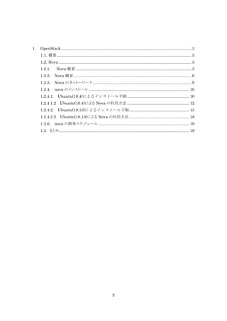 1.

OpenStack ..................................................................................................................... 3
1.1. 概要 ......................................................................................................................... 3
1.2. Nova ....................................................................................................................... 3
1.2.1.

Nova 概要 ........................................................................................................ 3

1.2.2.

Nova 概要 .......................................................................................................... 6

1.2.3.

Nova のネット―ワーク ......................................................................................... 9

1.2.4.

nova のインストール .......................................................................................... 10

1.2.4.1.

Ubuntu(10.4)によるインストール手順 ........................................................ 10

1.2.4.1.2

Ubuntu(10.4)による Nova の利用方法 ........................................................ 12

1.2.4.2.

Ubuntu(10.10)によるインストール手順 ...................................................... 13

1.2.4.2.2

Ubuntu(10.10)による Nova の利用方法 ...................................................... 18

1.2.6.

nova の開発スケジュール .................................................................................. 19

1.3. まとめ ..................................................................................................................... 19

2

 
