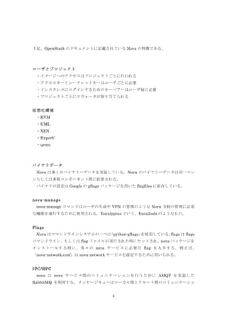 下記、OpenStack のドキュメントに記載されている Nova の特徴である。

ユーザとプロジェクト
・イメージへのアクセスはプロジェクトごとに行われる
	
  ・アクセスキーとシークレットキーはユーザごとに必要
	
  ・インスタンスにログインするためのキーペアーはユーザ毎に必要
	
  ・プロジェクトごとにクウォータが割り当てられる
仮想化環境
	
  ・KVM
・UML
・XEN
・HyperV
・qemu
	
 
バイナリデータ
Nova は多くのバイナリーデータを実装している。Nova のバイナリーデータは同一マシ
ンもしくは多数コンポーネント間に拡張される。
	
  バイナリの設定は Google の gflags パッケージを用いた flagfiles に依存している。
nova-m anage
nova-manage コマンドはユーザの生成や VPN の管理のような Nova 全般の管理に必須
な機能を遂行するために使用される。Eucalyptus でいう、Euca2ools のようなもの。
Flags
	
  Nova はコマンドラインシステムの一つに
「python-gflags」
を使用している。
flags は flags
コマンドライン、もしくは flag ファイルが実行された時にセットされ、nova パッケージを
イ ン ス ト ー ル す る 時 に 、 各 々 の nova サ ー ビ ス に 必 要 な flag を 入 手 す る 。 例 え ば 、
「nova-network.conf」は nova-network サービスを設定するために用いられる。
IPC/RPC
nova は nova サ ー ビ ス 間 の コ ミ ュ ニ ケ ー シ ョ ン を 行 う た め に AMQP を 実 装 し た
RabbitMQ を利用する。メッセージキューはローカル間とリモート間のコミュニケーショ
4

 