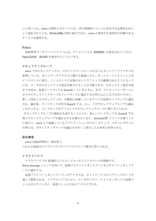 ンに用いられ、nova が提供するサービスは、同じ物理的マシン上に存在する必要性がない
よう設計されている。RabbitMQ は特に頑丈であり、nova が要求する効率的で信頼のある
サービスを提供する。
Fakes
	
  管理者用データベースドライバには、デフォルトでは RDBMS が設定されているが、
OpenLDAP、ReDIS を使用することもできる。
セキュリティグループ
	
  nova ではセキュリティグループがファイヤーウォールのようにネットワークアクセスを
管理している。ネットワークアクセスに関する規制により、ネットワークトラフィックが
インスタンスに届き、インスタンスに必要のないトラフィックは破棄されるようになって
いる。ユーザはセキュリティの設定を修正することが可能である。セキュリティ設定を修
正する時は、仮想インスタンスが launch しているときに、まず、プロジェクトマネージャ
がどのセキュリティグループをインスタンスに適応するか明らかにしなければいけない。
新しく設定したセキュリティは、自動的に起動しているすべての仮想インスタンスに適応
され、適応後、インスタンスが再び launch する。もし、どのセキュリティグループも適応
しなかったら、インスタンスはデフォルトのセキュリティグループに割り当てられる。
セキュリティグループの規則を生成することにより、新しいインスタンスが launch する
度にセキュリティグループを適応させる必要がなくなり、dynamicIP アドレスを扱うこと
に役立つ。nova 上で起動しているアプリケーションがスケールアップ、スケールダウンす
る時には、セキュリティグループを適応させなくて済むことは非常に有効である。
認証機能
	
  nova は認証管理の一端を担う。
これらの認証はクラウドパイプとバンドルイメージ復号に用いられる。
クラウドパイプ
クラウドパイプは VLAN によりエンドユーザとインスタンスを接続する。
Nova-manage コマンドを用いて、仮想プライベートネットワークをプライベートネットワ
ークに適応する。
仮想プライベートネットワークへのアクセスは、ネットワーク上のパブリックポートを
通して提供される。クラウドパイプにより、ユーザがパブリックインターネットに仮想マ
シンをさらすことなく、仮想マシンに自由にアクセスできる。

5

 