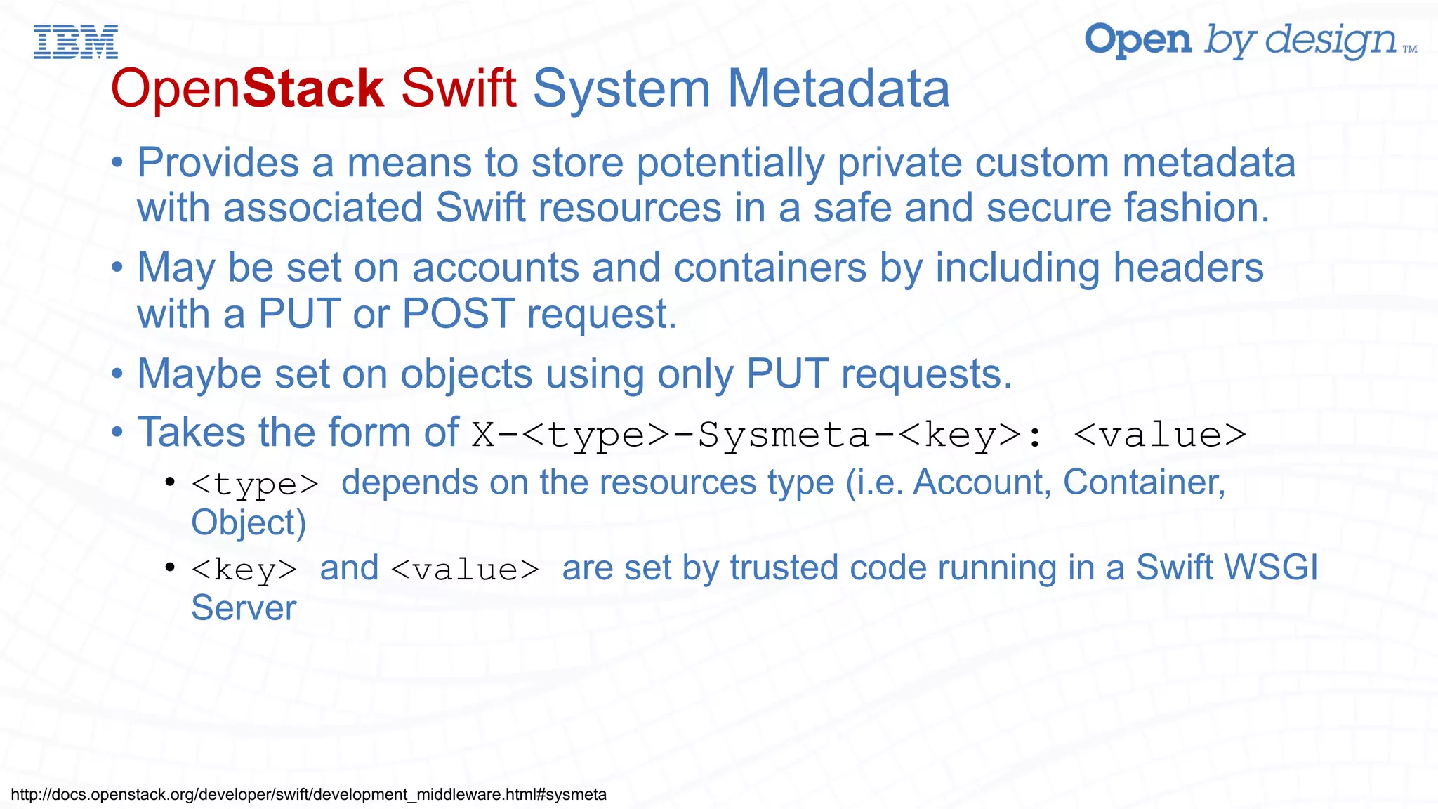 OpenStack Swift System Metadata • Provides a means to store potentially private custom metadata with associated Swift resources in a safe and secure fashion. • May be set on accounts and containers by including headers with a PUT or POST request. • Maybe set on objects using only PUT requests. • Takes the form of X-<type>-Sysmeta-<key>: <value> • <type> depends on the resources type (i.e. Account, Container, Object) • <key> and <value> are set by trusted code running in a Swift WSGI Server http://docs.openstack.org/developer/swift/development_middleware.html#sysmeta 