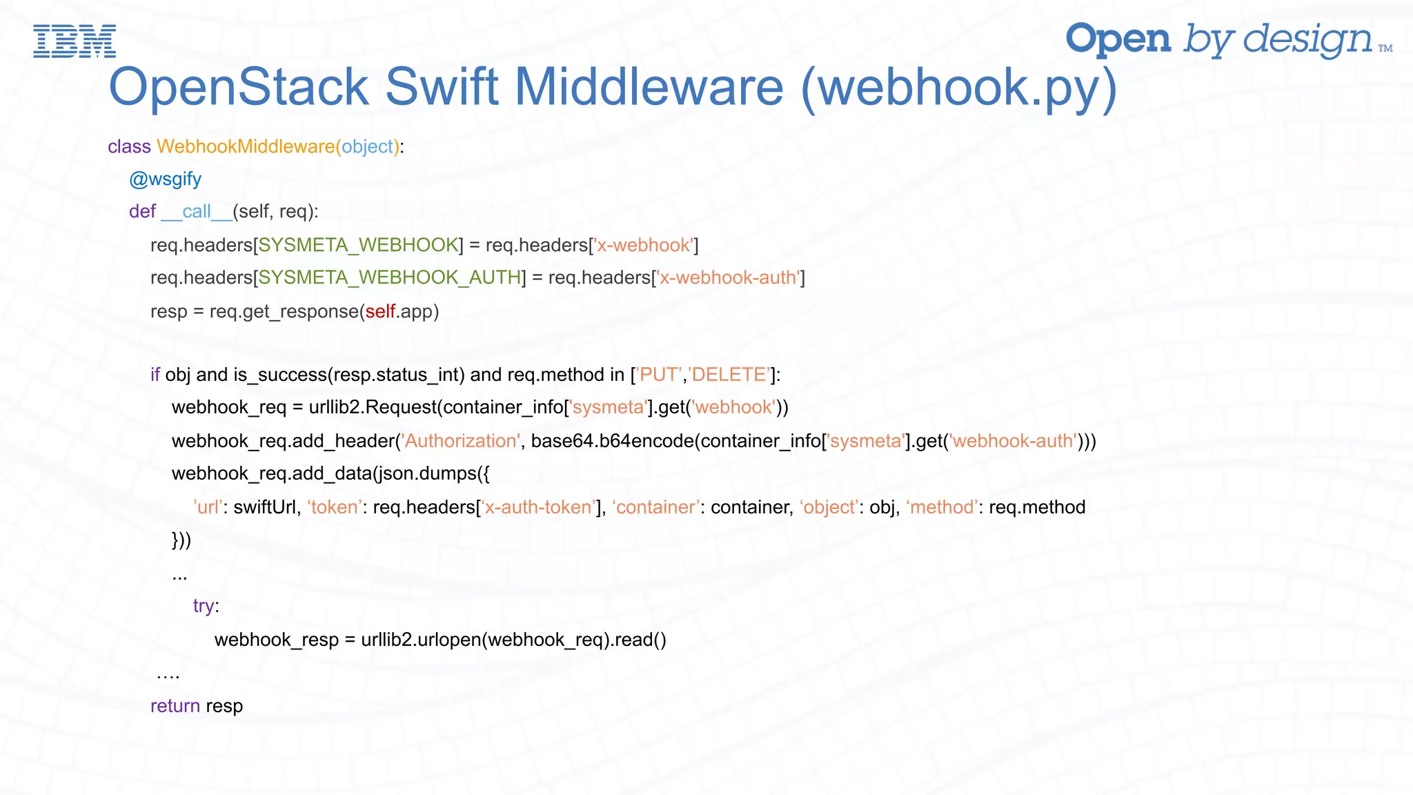 OpenStack Swift Middleware (webhook.py) class WebhookMiddleware(object): @wsgify def __call__(self, req): req.headers[SYSMETA_WEBHOOK] = req.headers['x-webhook'] req.headers[SYSMETA_WEBHOOK_AUTH] = req.headers['x-webhook-auth'] resp = req.get_response(self.app) if obj and is_success(resp.status_int) and req.method in [’PUT’,’DELETE’]: webhook_req = urllib2.Request(container_info['sysmeta'].get('webhook')) webhook_req.add_header('Authorization', base64.b64encode(container_info['sysmeta'].get('webhook-auth'))) webhook_req.add_data(json.dumps({ ’url’: swiftUrl, ‘token’: req.headers[‘x-auth-token’], ‘container’: container, ‘object’: obj, ‘method’: req.method })) ... try: webhook_resp = urllib2.urlopen(webhook_req).read() …. return resp 
