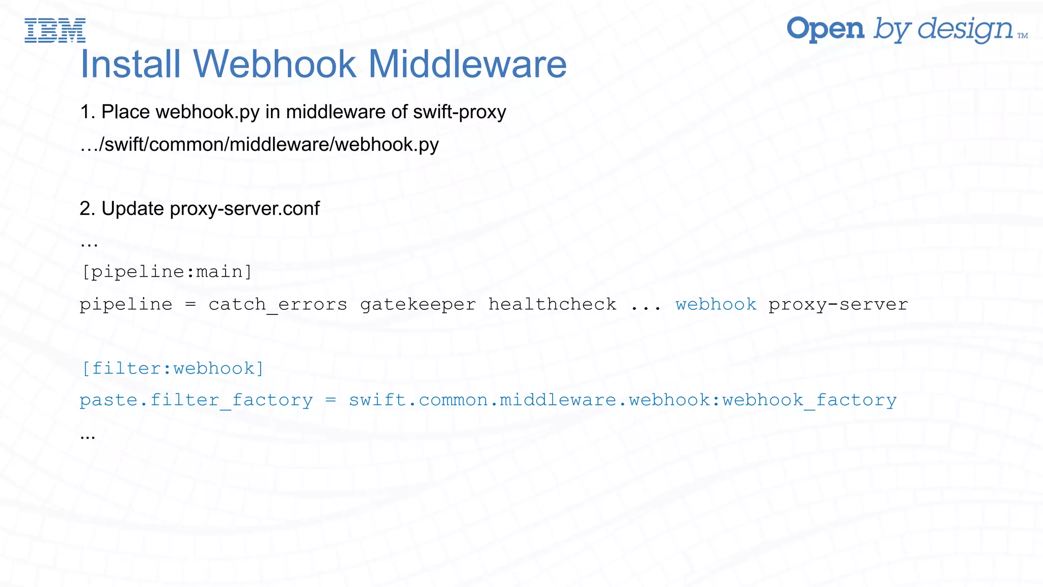 Install Webhook Middleware 1. Place webhook.py in middleware of swift-proxy …/swift/common/middleware/webhook.py 2. Update proxy-server.conf … [pipeline:main] pipeline = catch_errors gatekeeper healthcheck ... webhook proxy-server [filter:webhook] paste.filter_factory = swift.common.middleware.webhook:webhook_factory ... 