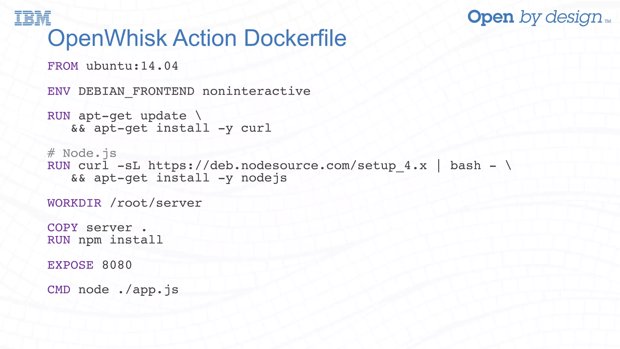 OpenWhisk Action Dockerfile FROM ubuntu:14.04 ENV DEBIAN_FRONTEND noninteractive RUN apt-get update && apt-get install -y curl # Node.js RUN curl -sL https://deb.nodesource.com/setup_4.x | bash - && apt-get install -y nodejs WORKDIR /root/server COPY server . RUN npm install EXPOSE 8080 CMD node ./app.js 