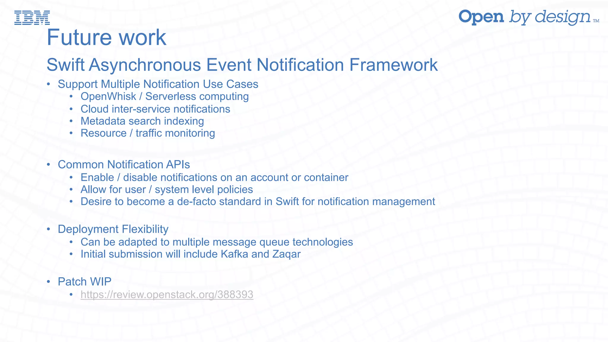 Future work Swift Asynchronous Event Notification Framework • Support Multiple Notification Use Cases • OpenWhisk / Serverless computing • Cloud inter-service notifications • Metadata search indexing • Resource / traffic monitoring • Common Notification APIs • Enable / disable notifications on an account or container • Allow for user / system level policies • Desire to become a de-facto standard in Swift for notification management • Deployment Flexibility • Can be adapted to multiple message queue technologies • Initial submission will include Kafka and Zaqar • Patch WIP • https://review.openstack.org/388393 