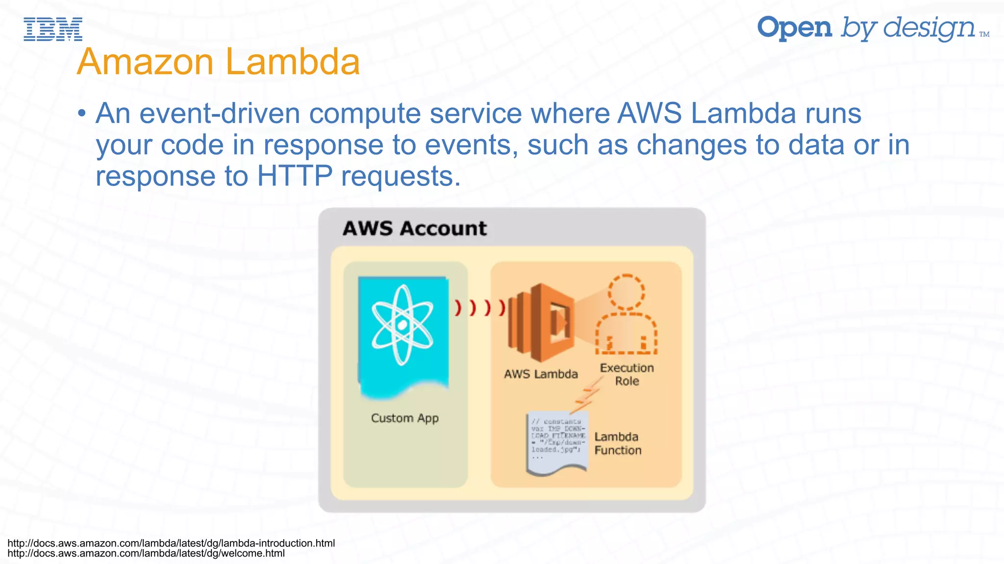 Amazon Lambda • An event-driven compute service where AWS Lambda runs your code in response to events, such as changes to data or in response to HTTP requests. http://docs.aws.amazon.com/lambda/latest/dg/welcome.html http://docs.aws.amazon.com/lambda/latest/dg/lambda-introduction.html 
