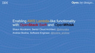Enabling AWS Lambda-like functionality
with OpenStack Swift and OpenWhisk
Shaun Murakami, Senior Cloud Architect, @stmuraka
Andrew Bodine, Software Engineer, @bodine_andrew
 