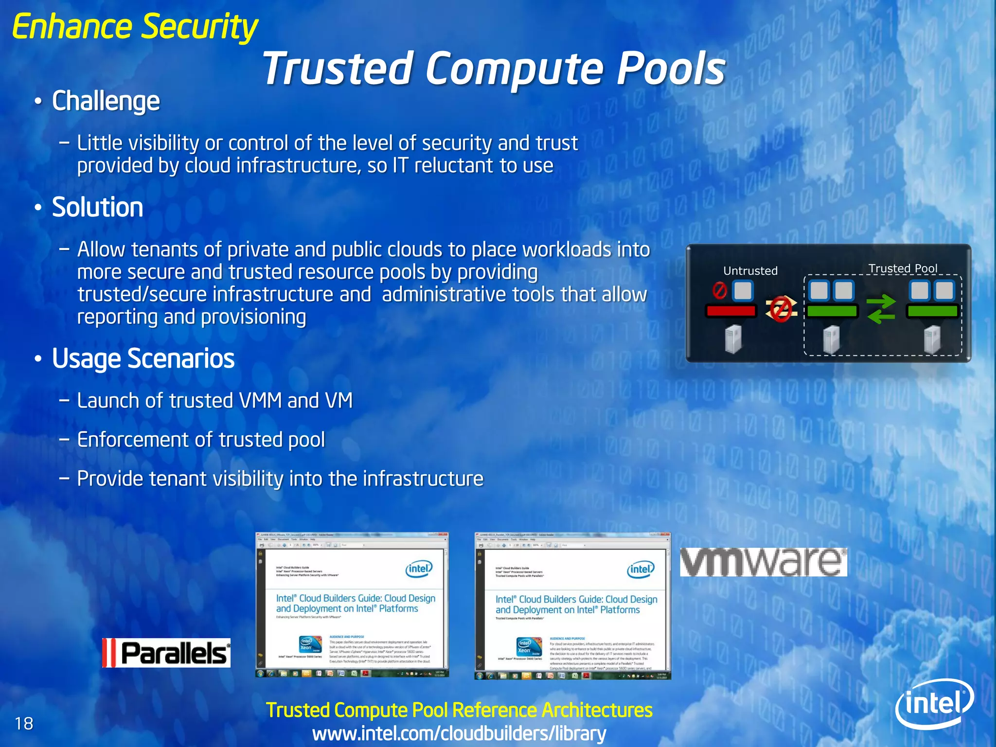 Enhance Security
                               Trusted Compute Pools
     • Challenge
       − Little visibility or control of the level of security and trust
         provided by cloud infrastructure, so IT reluctant to use

     • Solution
       − Allow tenants of private and public clouds to place workloads into
         more secure and trusted resource pools by providing                   Untrusted   Trusted Pool

         trusted/secure infrastructure and administrative tools that allow
         reporting and provisioning

     • Usage Scenarios
       − Launch of trusted VMM and VM
       − Enforcement of trusted pool
       − Provide tenant visibility into the infrastructure




                                Trusted Compute Pool Reference Architectures
18
                                     www.intel.com/cloudbuilders/library
 