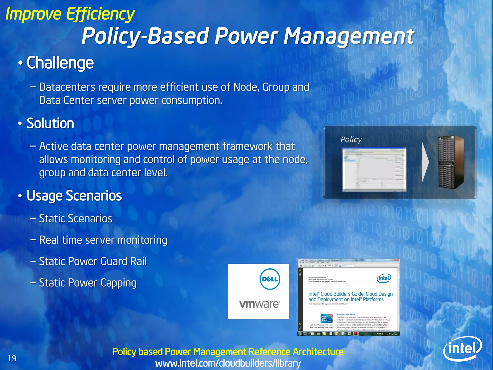 Improve Efficiency
                  Policy-Based Power Management
     • Challenge
       − Datacenters require more efficient use of Node, Group and
         Data Center server power consumption.

     • Solution
                                                                               Policy
       − Active data center power management framework that
         allows monitoring and control of power usage at the node,
         group and data center level.

     • Usage Scenarios
       − Static Scenarios
       − Real time server monitoring
       − Static Power Guard Rail
       − Static Power Capping




                            Policy based Power Management Reference Architecture
19
                                      www.intel.com/cloudbuilders/library
 