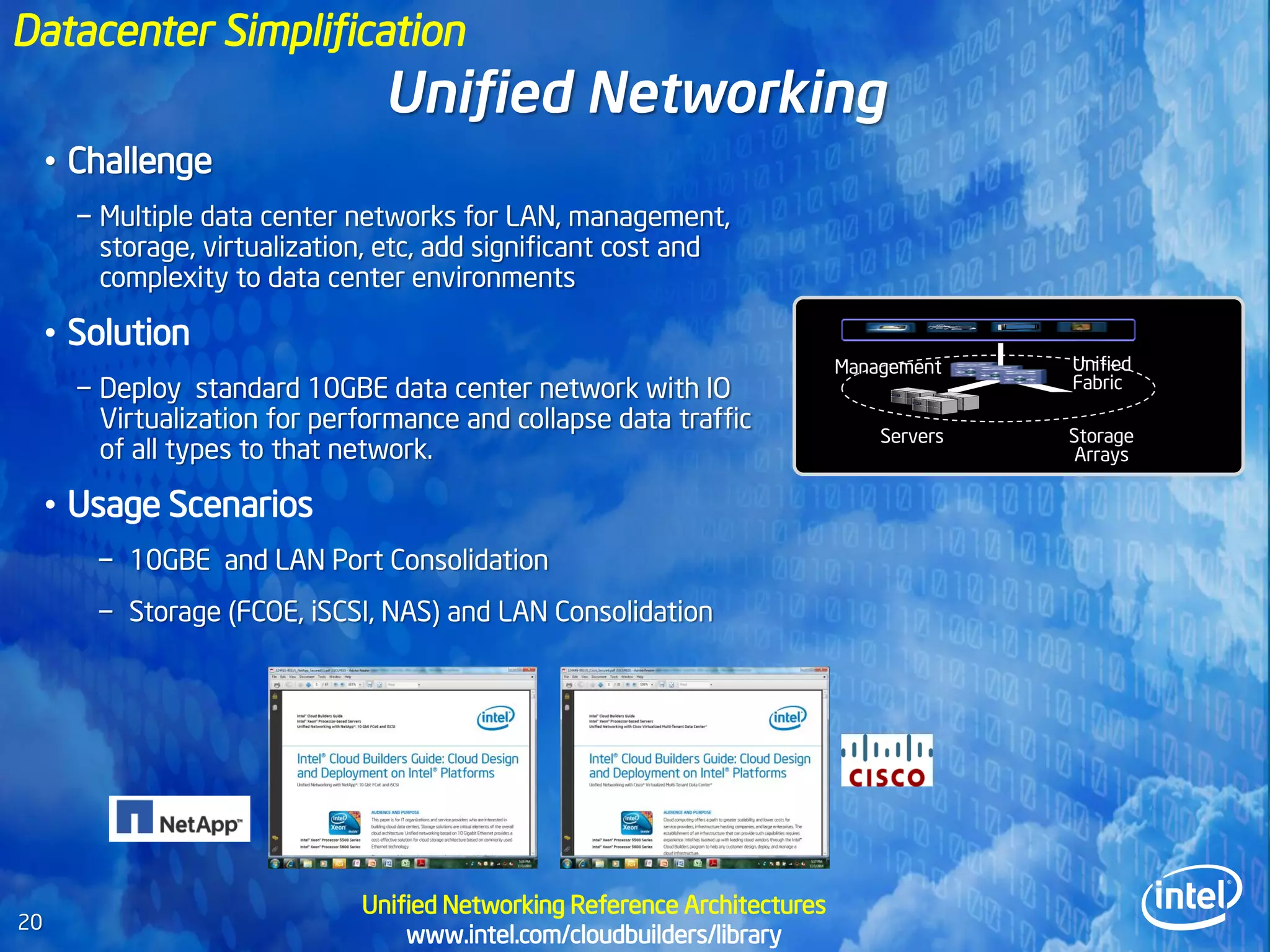 Datacenter Simplification
                                 Unified Networking
     • Challenge
       − Multiple data center networks for LAN, management,
         storage, virtualization, etc, add significant cost and
         complexity to data center environments

     • Solution
                                                                            Management    Unified
       − Deploy standard 10GBE data center network with IO                                Fabric

         Virtualization for performance and collapse data traffic
                                                                                Servers   Storage
         of all types to that network.                                                     Arrays

     • Usage Scenarios
        − 10GBE and LAN Port Consolidation
        − Storage (FCOE, iSCSI, NAS) and LAN Consolidation




                               Unified Networking Reference Architectures
20
                                   www.intel.com/cloudbuilders/library
 