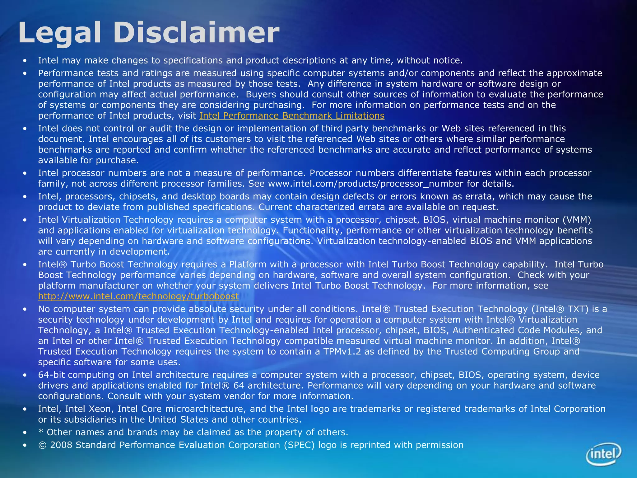 Legal Disclaimer
•   Intel may make changes to specifications and product descriptions at any time, without notice.
•   Performance tests and ratings are measured using specific computer systems and/or components and reflect the approximate
    performance of Intel products as measured by those tests. Any difference in system hardware or software design or
    configuration may affect actual performance. Buyers should consult other sources of information to evaluate the performance
    of systems or components they are considering purchasing. For more information on performance tests and on the
    performance of Intel products, visit Intel Performance Benchmark Limitations
•   Intel does not control or audit the design or implementation of third party benchmarks or Web sites referenced in this
    document. Intel encourages all of its customers to visit the referenced Web sites or others where similar performance
    benchmarks are reported and confirm whether the referenced benchmarks are accurate and reflect performance of systems
    available for purchase.
•   Intel processor numbers are not a measure of performance. Processor numbers differentiate features within each processor
    family, not across different processor families. See www.intel.com/products/processor_number for details.
•   Intel, processors, chipsets, and desktop boards may contain design defects or errors known as errata, which may cause the
    product to deviate from published specifications. Current characterized errata are available on request.
•   Intel Virtualization Technology requires a computer system with a processor, chipset, BIOS, virtual machine monitor (VMM)
    and applications enabled for virtualization technology. Functionality, performance or other virtualization technology benefits
    will vary depending on hardware and software configurations. Virtualization technology-enabled BIOS and VMM applications
    are currently in development.
•   Intel® Turbo Boost Technology requires a Platform with a processor with Intel Turbo Boost Technology capability. Intel Turbo
    Boost Technology performance varies depending on hardware, software and overall system configuration. Check with your
    platform manufacturer on whether your system delivers Intel Turbo Boost Technology. For more information, see
    http://www.intel.com/technology/turboboost
•   No computer system can provide absolute security under all conditions. Intel® Trusted Execution Technology (Intel® TXT) is a
    security technology under development by Intel and requires for operation a computer system with Intel® Virtualization
    Technology, a Intel® Trusted Execution Technology-enabled Intel processor, chipset, BIOS, Authenticated Code Modules, and
    an Intel or other Intel® Trusted Execution Technology compatible measured virtual machine monitor. In addition, Intel®
    Trusted Execution Technology requires the system to contain a TPMv1.2 as defined by the Trusted Computing Group and
    specific software for some uses.
•   64-bit computing on Intel architecture requires a computer system with a processor, chipset, BIOS, operating system, device
    drivers and applications enabled for Intel® 64 architecture. Performance will vary depending on your hardware and software
    configurations. Consult with your system vendor for more information.
•   Intel, Intel Xeon, Intel Core microarchitecture, and the Intel logo are trademarks or registered trademarks of Intel Corporation
    or its subsidiaries in the United States and other countries.
•   * Other names and brands may be claimed as the property of others.
•   © 2008 Standard Performance Evaluation Corporation (SPEC) logo is reprinted with permission
 