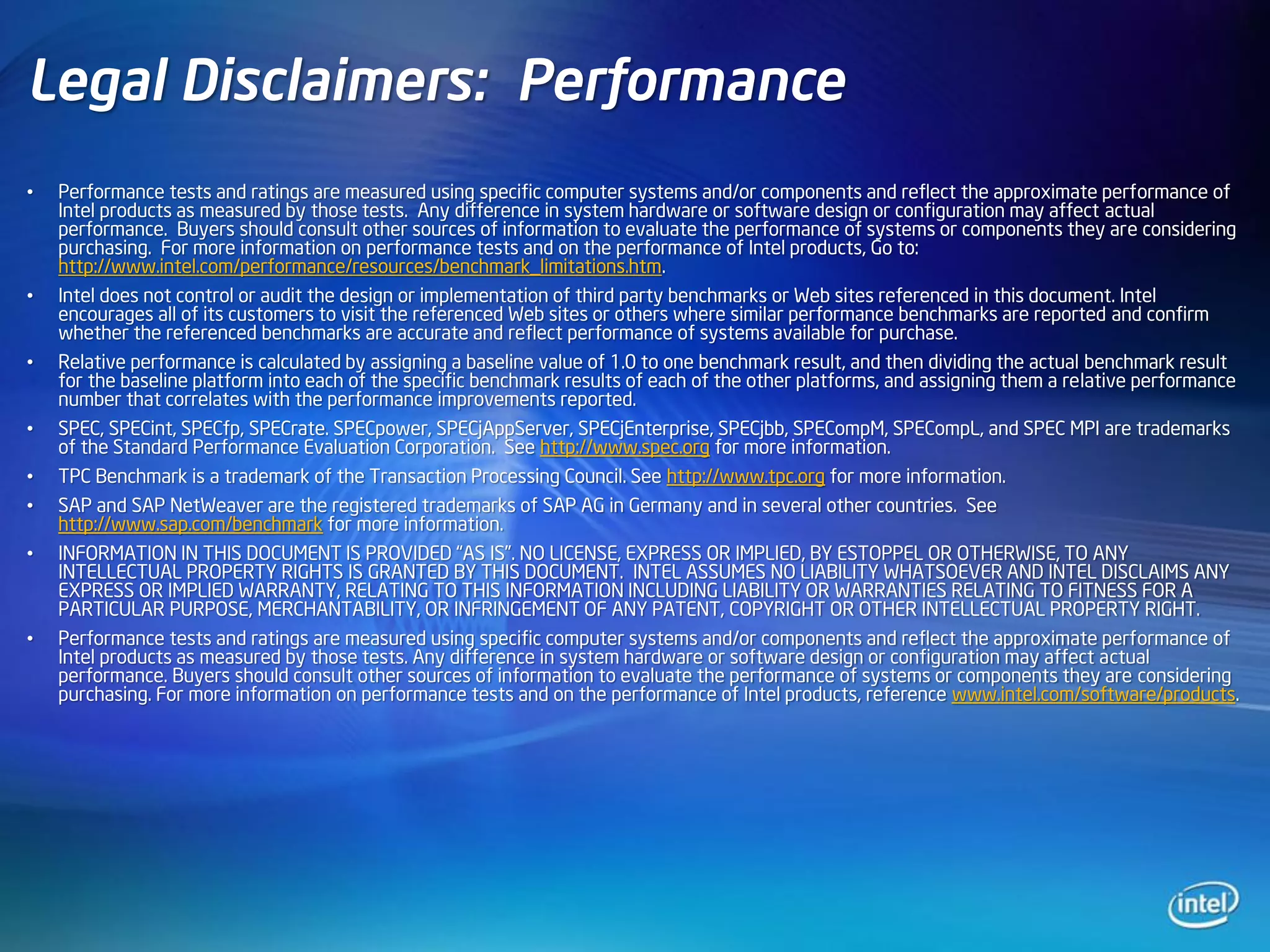 Legal Disclaimers: Performance
•   Performance tests and ratings are measured using specific computer systems and/or components and reflect the approximate performance of
    Intel products as measured by those tests. Any difference in system hardware or software design or configuration may affect actual
    performance. Buyers should consult other sources of information to evaluate the performance of systems or components they are considering
    purchasing. For more information on performance tests and on the performance of Intel products, Go to:
    http://www.intel.com/performance/resources/benchmark_limitations.htm.
•   Intel does not control or audit the design or implementation of third party benchmarks or Web sites referenced in this document. Intel
    encourages all of its customers to visit the referenced Web sites or others where similar performance benchmarks are reported and confirm
    whether the referenced benchmarks are accurate and reflect performance of systems available for purchase.
•   Relative performance is calculated by assigning a baseline value of 1.0 to one benchmark result, and then dividing the actual benchmark result
    for the baseline platform into each of the specific benchmark results of each of the other platforms, and assigning them a relative performance
    number that correlates with the performance improvements reported.
•   SPEC, SPECint, SPECfp, SPECrate. SPECpower, SPECjAppServer, SPECjEnterprise, SPECjbb, SPECompM, SPECompL, and SPEC MPI are trademarks
    of the Standard Performance Evaluation Corporation. See http://www.spec.org for more information.
•   TPC Benchmark is a trademark of the Transaction Processing Council. See http://www.tpc.org for more information.
•   SAP and SAP NetWeaver are the registered trademarks of SAP AG in Germany and in several other countries. See
    http://www.sap.com/benchmark for more information.
•   INFORMATION IN THIS DOCUMENT IS PROVIDED “AS IS”. NO LICENSE, EXPRESS OR IMPLIED, BY ESTOPPEL OR OTHERWISE, TO ANY
    INTELLECTUAL PROPERTY RIGHTS IS GRANTED BY THIS DOCUMENT. INTEL ASSUMES NO LIABILITY WHATSOEVER AND INTEL DISCLAIMS ANY
    EXPRESS OR IMPLIED WARRANTY, RELATING TO THIS INFORMATION INCLUDING LIABILITY OR WARRANTIES RELATING TO FITNESS FOR A
    PARTICULAR PURPOSE, MERCHANTABILITY, OR INFRINGEMENT OF ANY PATENT, COPYRIGHT OR OTHER INTELLECTUAL PROPERTY RIGHT.
•   Performance tests and ratings are measured using specific computer systems and/or components and reflect the approximate performance of
    Intel products as measured by those tests. Any difference in system hardware or software design or configuration may affect actual
    performance. Buyers should consult other sources of information to evaluate the performance of systems or components they are considering
    purchasing. For more information on performance tests and on the performance of Intel products, reference www.intel.com/software/products.
 