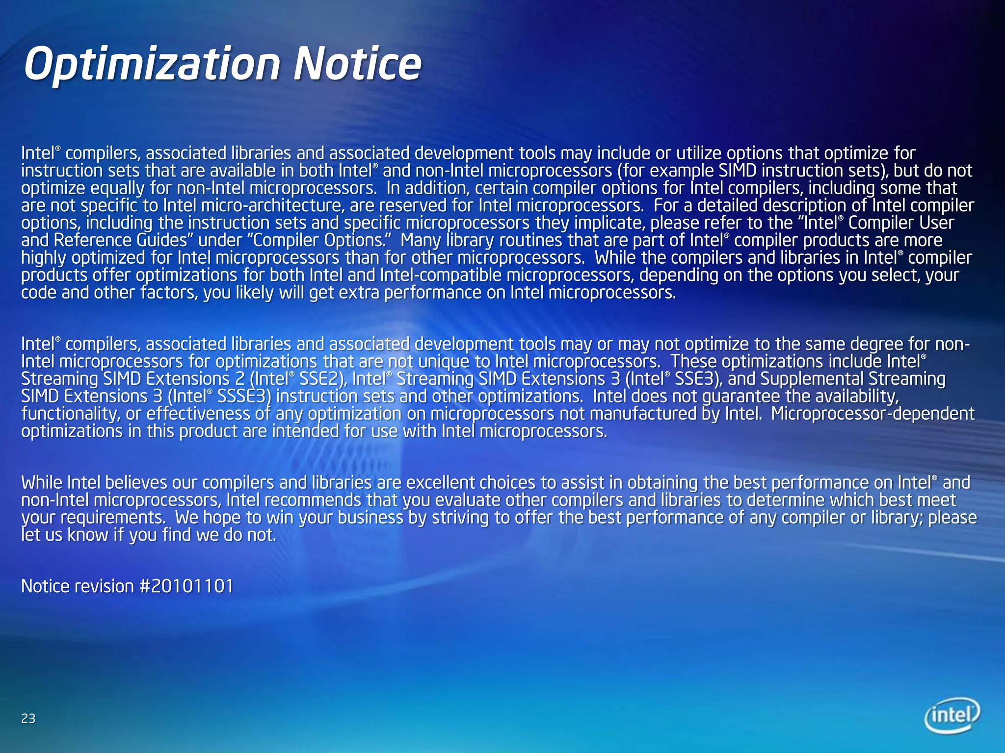 Optimization Notice
Intel® compilers, associated libraries and associated development tools may include or utilize options that optimize for
instruction sets that are available in both Intel® and non-Intel microprocessors (for example SIMD instruction sets), but do not
optimize equally for non-Intel microprocessors. In addition, certain compiler options for Intel compilers, including some that
are not specific to Intel micro-architecture, are reserved for Intel microprocessors. For a detailed description of Intel compiler
options, including the instruction sets and specific microprocessors they implicate, please refer to the “Intel® Compiler User
and Reference Guides” under “Compiler Options." Many library routines that are part of Intel® compiler products are more
highly optimized for Intel microprocessors than for other microprocessors. While the compilers and libraries in Intel® compiler
products offer optimizations for both Intel and Intel-compatible microprocessors, depending on the options you select, your
code and other factors, you likely will get extra performance on Intel microprocessors.

Intel® compilers, associated libraries and associated development tools may or may not optimize to the same degree for non-
Intel microprocessors for optimizations that are not unique to Intel microprocessors. These optimizations include Intel®
Streaming SIMD Extensions 2 (Intel® SSE2), Intel® Streaming SIMD Extensions 3 (Intel® SSE3), and Supplemental Streaming
SIMD Extensions 3 (Intel® SSSE3) instruction sets and other optimizations. Intel does not guarantee the availability,
functionality, or effectiveness of any optimization on microprocessors not manufactured by Intel. Microprocessor-dependent
optimizations in this product are intended for use with Intel microprocessors.

While Intel believes our compilers and libraries are excellent choices to assist in obtaining the best performance on Intel® and
non-Intel microprocessors, Intel recommends that you evaluate other compilers and libraries to determine which best meet
your requirements. We hope to win your business by striving to offer the best performance of any compiler or library; please
let us know if you find we do not.

Notice revision #20101101




23
 