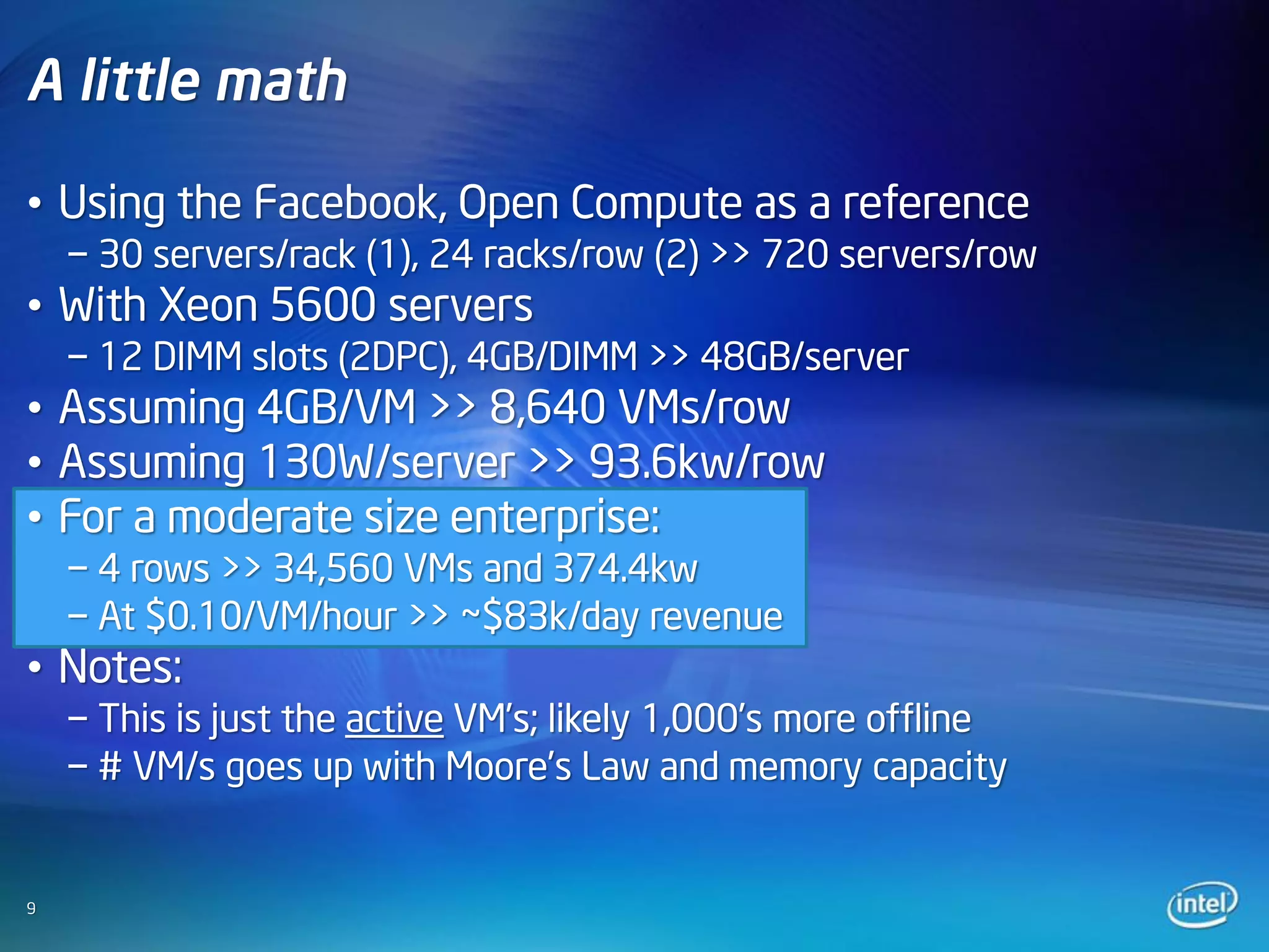 A little math

• Using the Facebook, Open Compute as a reference
    − 30 servers/rack (1), 24 racks/row (2) >> 720 servers/row
• With Xeon 5600 servers
    − 12 DIMM slots (2DPC), 4GB/DIMM >> 48GB/server
• Assuming 4GB/VM >> 8,640 VMs/row
• Assuming 130W/server >> 93.6kw/row
• For a moderate size enterprise:
    − 4 rows >> 34,560 VMs and 374.4kw
    − At $0.10/VM/hour >> ~$83k/day revenue
• Notes:
    − This is just the active VM’s; likely 1,000’s more offline
    − # VM/s goes up with Moore’s Law and memory capacity


9
 