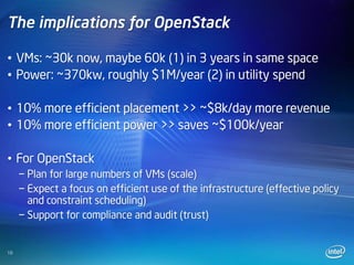 The implications for OpenStack

• VMs: ~30k now, maybe 60k (1) in 3 years in same space
• Power: ~370kw, roughly $1M/year (2) in utility spend

• 10% more efficient placement >> ~$8k/day more revenue
• 10% more efficient power >> saves ~$100k/year

• For OpenStack
     − Plan for large numbers of VMs (scale)
     − Expect a focus on efficient use of the infrastructure (effective policy
       and constraint scheduling)
     − Support for compliance and audit (trust)


10
 