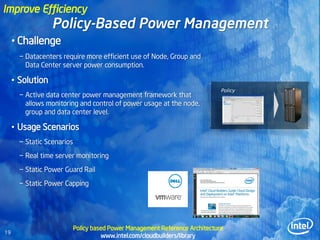 Improve Efficiency
                  Policy-Based Power Management
     • Challenge
       − Datacenters require more efficient use of Node, Group and
         Data Center server power consumption.

     • Solution
                                                                               Policy
       − Active data center power management framework that
         allows monitoring and control of power usage at the node,
         group and data center level.

     • Usage Scenarios
       − Static Scenarios
       − Real time server monitoring
       − Static Power Guard Rail
       − Static Power Capping




                            Policy based Power Management Reference Architecture
19
                                      www.intel.com/cloudbuilders/library
 