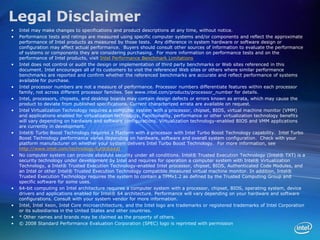 Legal Disclaimer
•   Intel may make changes to specifications and product descriptions at any time, without notice.
•   Performance tests and ratings are measured using specific computer systems and/or components and reflect the approximate
    performance of Intel products as measured by those tests. Any difference in system hardware or software design or
    configuration may affect actual performance. Buyers should consult other sources of information to evaluate the performance
    of systems or components they are considering purchasing. For more information on performance tests and on the
    performance of Intel products, visit Intel Performance Benchmark Limitations
•   Intel does not control or audit the design or implementation of third party benchmarks or Web sites referenced in this
    document. Intel encourages all of its customers to visit the referenced Web sites or others where similar performance
    benchmarks are reported and confirm whether the referenced benchmarks are accurate and reflect performance of systems
    available for purchase.
•   Intel processor numbers are not a measure of performance. Processor numbers differentiate features within each processor
    family, not across different processor families. See www.intel.com/products/processor_number for details.
•   Intel, processors, chipsets, and desktop boards may contain design defects or errors known as errata, which may cause the
    product to deviate from published specifications. Current characterized errata are available on request.
•   Intel Virtualization Technology requires a computer system with a processor, chipset, BIOS, virtual machine monitor (VMM)
    and applications enabled for virtualization technology. Functionality, performance or other virtualization technology benefits
    will vary depending on hardware and software configurations. Virtualization technology-enabled BIOS and VMM applications
    are currently in development.
•   Intel® Turbo Boost Technology requires a Platform with a processor with Intel Turbo Boost Technology capability. Intel Turbo
    Boost Technology performance varies depending on hardware, software and overall system configuration. Check with your
    platform manufacturer on whether your system delivers Intel Turbo Boost Technology. For more information, see
    http://www.intel.com/technology/turboboost
•   No computer system can provide absolute security under all conditions. Intel® Trusted Execution Technology (Intel® TXT) is a
    security technology under development by Intel and requires for operation a computer system with Intel® Virtualization
    Technology, a Intel® Trusted Execution Technology-enabled Intel processor, chipset, BIOS, Authenticated Code Modules, and
    an Intel or other Intel® Trusted Execution Technology compatible measured virtual machine monitor. In addition, Intel®
    Trusted Execution Technology requires the system to contain a TPMv1.2 as defined by the Trusted Computing Group and
    specific software for some uses.
•   64-bit computing on Intel architecture requires a computer system with a processor, chipset, BIOS, operating system, device
    drivers and applications enabled for Intel® 64 architecture. Performance will vary depending on your hardware and software
    configurations. Consult with your system vendor for more information.
•   Intel, Intel Xeon, Intel Core microarchitecture, and the Intel logo are trademarks or registered trademarks of Intel Corporation
    or its subsidiaries in the United States and other countries.
•   * Other names and brands may be claimed as the property of others.
•   © 2008 Standard Performance Evaluation Corporation (SPEC) logo is reprinted with permission
 