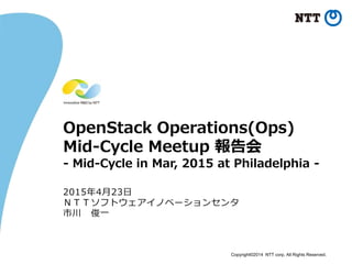 Copyright©2014 NTT corp. All Rights Reserved.
OpenStack Operations(Ops)
Mid-Cycle Meetup 報告会
- Mid-Cycle in Mar, 2015 at Philadelphia -
2015年4月23日
ＮＴＴソフトウェアイノベーションセンタ
市川 俊一
 