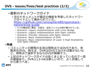 10Copyright?2014 NTT corp. All Rights Reserved.
? ¤Υͥåȥ`
? ΤΥɥȤΙCܤ򿼑]ͥåȥ`
ɤȤ]Ƥ
https://github.com/ionosphere80/openstack-
networking-guide
? 5ĤΘɄe˘ɡ˽MߡOեƤ롣
? Scenario: Legacy implementation with Linux Bridge
? Scenario: Legacy implementation with Open vSwitch
? Scenario: Provider networks with Open vSwitch
? Scenario: Basic implementation of DVR
? Scenario: Basic implementation of Layer 3 High-Availability
with Open vSwitch
? 
? ߥ˥ƥ_kϬFrǤOVSǤꡢ
ɤOVSСDVROVSǤʤЄӤʤ
ɡFrxkʤOVSoy
? ӛΥͥåȥ`ɤޤȤޤäƤΤһi
΁ꡣDVRL3-HA¤Τǡ褯u
ʹ٤
OVS - issues/fixes/best practices (2/2)
 