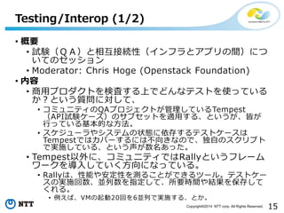 15Copyright?2014 NTT corp. All Rights Reserved.
? Ҫ
? ԇYѣ໥ӾAԣեȥץgˤ
ƤΥå
? Moderator: Chris Hoge (Openstack Foundation)
? 
? åץȤʖˤϤǤɤʥƥȤʹäƤ
Ȥ|ˌơ
? ߥ˥ƥQAץȤƤTempest
APIԇY`Υ֥åȤmä롢ȤԤ
ФäƤĤʷ
? `䥷ƥ״B椹ƥȥ`
TempestǤϥЩ`ˤϲ򤭤ʤΤǡԤΥץ
ǌgʩƤ롢Ȥä
? Tempestˡߥ˥ƥǤRallyȤե`
`뤷ƤˤʤäƤ롣
? Rallyϡܤ䰲Ԥy뤳ȤǤĩ`롣ƥȥ`
ΌgʩKָơҪrgY򱣴椷
롣
? СVM20ؤ6KФǌgʩ롢Ȥ
Testing/Interop (1/2)
 