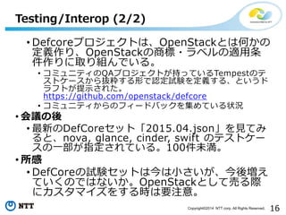 16Copyright?2014 NTT corp. All Rights Reserved.
? DefcoreץȤϡOpenStackȤϺΤ
xꡢOpenStack̘?٥m
ȡMǤ롣
? ߥ˥ƥQAץȤ֤äƤTempestΥ
ȥ`iΤJԇYx롢Ȥ
եȤʾ줿
https://github.com/openstack/defcore
? ߥ˥ƥΥե`ɥХå򼯤Ƥ״r
? h
? ¤DefCoreåȡ2015.04.jsonҊƤ
ȡnova, glance, cinder, swift Υƥȥ`
һָƤ롣100δ
? 
? DefCoreԇYåȤϽСቈ
ƤΤǤϤʤOpenStackȤƉӤH
˥ޥ򤹤rҪע⡣
Testing/Interop (2/2)
 