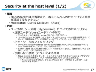 17Copyright?2014 NTT corp. All Rights Reserved.
? Ҫ
? OpenStack\ҕǡۥȥ٥Υƥ}
hՓ륻å
? Moderator: Curtis Collicutt Auro)
? 
? `Υ꥽`ȣHypervisorˤĤƤΥƥ
? Ի`(abuse`ؤΌ
? VMΥ`αϡqcow2Υ`򥳥ԩ`
? `Υ꥽`󥹥?ܥ`?`Ȥ롣
ȤCܤϤʤơuΥĩ`ǤäƤ롢Ȥ⤢ä
? ͥåȥ`Υե륿
? Inbound DDoSiptables conntrackMʤ褦iptables٥
`뤷Ƥ롢Ȥä
? SNMP (port 25)Outbound˥`Τˡiptables٥ǌg
ʩƤ롢Ȥä
? ڤʤӣХˤ놖}
? Nova-networkʹäƤơ󥹥󥹤Floating IP֥
ˤĤޤ޲д椷ۥȤ_ܤˤʤäƤȤ롣
? NeutronǤ𤭤Ƥʤߥ󥰤ˤäƥǩ`ФäƤޤ`
äưk뤫
Security at the host level (1/2)
 