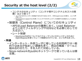 18Copyright?2014 NTT corp. All Rights Reserved.
? ƥʤΥƥƥg䥳ƥʤȥۥȤθ
xϤɤģ
? ƥʤϥƥ^ΤǤϤʤΤǡVM(hypervisor)ʹȤ
ä
? NamespaceapparmorʹäƥƥʤΥƥƤ˽MߤȤLXD
ɤ롣
? ϵControl PlaneˤĤƤΥƥ
? APILoad BalancerYȤˤLoad Balancer
λǥե륿󥰤IDSʤɤҪˏꤸ
Ф褤
? `
? KeystoneAPIˤĤƤϥѥե`ޥ󥹤ȥƥΤ
OpenReposeʹäƥ`򤫤Ƥ롢Ȥ⤢ä
? 
? 󥿩`ͥå?ⲿ`˽ӤƤǤһ
ĤǤϤ뤬ޤn}यxΙC?ĩ`
MߺϤ碌ꡢ֤ƌIƤ롣
? Nova-networkpublicͥåȥ`ʹäƤˤҪ
ע⡣
Security at the host level (2/2)
 