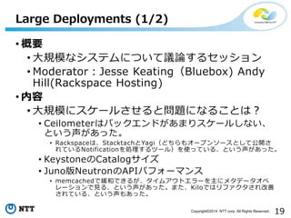 19Copyright?2014 NTT corp. All Rights Reserved.
? Ҫ
? ҎģʥƥˤĤhՓ륻å
? ModeratorJesse KeatingBluebox) Andy
Hill(Rackspace Hosting)
? 
? Ҏģ˥`뤵Ȇ}ˤʤ뤳Ȥϣ
? CeilometerϥХåɤޤꥹ`뤷ʤ
Ȥä
? RackspaceϡStacktachYagiɤ⥪`ץ󥽩`Ȥƹ_
ƤNotificationIĩ`룩ʹäƤ롢Ȥä
? KeystoneCatalog
? JunoNeutronAPIѥե`ޥ
? memcachedǾͤǤ뤬ॢȥ`˥᥿ǩ`
`Ҋ롢ȤäޤKiloǤϥե
Ƥ롢Ȥ⤢ä
Large Deployments (1/2)
 