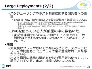 20Copyright?2014 NTT corp. All Rights Reserved.
? `󥰤ۥv_kߤؤҪ

? enable_new_servicesȤOB?hՓƤ
? ¤˥`Υש`׷Ӥ줿Τ״BEnabledDisabled
뤫x٤OХ椬1뤬invalid״B
? ˤˤDisabledˤ롢ۤȤɤäǥեȤEnabled

? IPv6ʹäƤˤݤФ
? ޤWIPv6ΤߤǄӤȤϤǤ
wv4ʹʤФʤȤ롢
Τȡ
? 
? Ҏģʥץ`䤬Ĥ뤳Ȥǡ`
ƥΆ}⥳ߥ˥ƥǳR졢
äƤ롣
? ۥȉOεζʙCܤϤ\ߤʹäƤơ
ĿƤ롣ޤCܤĤĤ롣
Large Deployments (2/2)
 