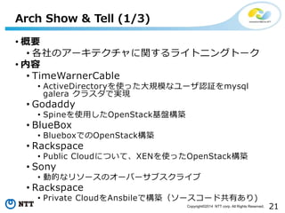 21Copyright?2014 NTT corp. All Rights Reserved.
? Ҫ
? Υ`ƥv饤ȥ˥󥰥ȩ`
? 
? TimeWarnerCable
? ActiveDirectoryʹäҎģʥ`J^mysql
galera 饹ǌgF
? Godaddy
? SpineʹäOpenStackPB
? BlueBox
? BlueboxǤOpenStackB
? Rackspace
? Public CloudˤĤơXENʹäOpenStackB
? Sony
? ӵĤʥ꥽`Υ`Щ`֥饤
? Rackspace
? Private CloudAnsbileǘB``ɹФ)
Arch Show & Tell (1/3)
 