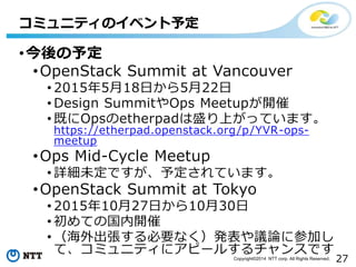27Copyright?2014 NTT corp. All Rights Reserved.
?趨
?OpenStack Summit at Vancouver
? 2015518դ522
? Design SummitOps Meetup_
? ȤOpsetherpadʢϤäƤޤ
https://etherpad.openstack.org/p/YVR-ops-
meetup
?Ops Mid-Cycle Meetup
? ԔδǤ趨Ƥޤ
?OpenStack Summit at Tokyo
? 20151027դ1030
? Ƥι_
? ҪʤkhՓ˲μӤ
ơߥ˥ƥ˥ԩ`뤹󥹤Ǥ
ߥ˥ƥΥ٥趨
 