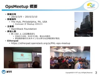 3Copyright?2014 NTT corp. All Rights Reserved.
? _Օr
? 2015/3/9 C 2015/3/10
? _߈
? The Hub, Philadelphia, PA, USA
? Comcast  Meetup Υۥ
? 
? OpenStack Foundation
? μ
? s 150  (2gӋ)
? ձ4EU3US
? μ߶Τᥭ󥻥k
? Etherpad
? https://etherpad.openstack.org/p/PHL-ops-meetup
OpsMeetup Ҫ
 
